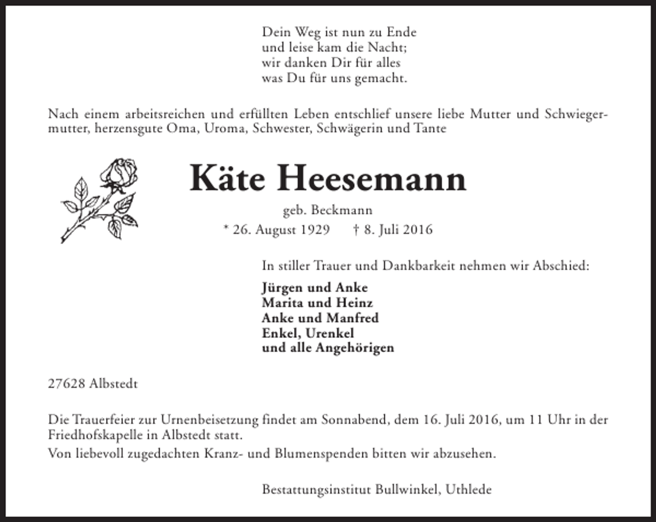 <p>Dein Weg ist nun zu Ende<br />und leise kam die Nacht;<br />wir danken Dir für alles<br />was Du für uns gemacht.<br />Nach einem arbeitsreichen und erfüllten Leben entschlief unsere liebe Mutter und Schwiegermutter, herzensgute Oma, Uroma, Schwester, Schwägerin und Tante</p><p>Käte Heesemann<br />geb. Beckmann<br />* 26. August 1929<br />† 8. Juli 2016</p><p>In stiller Trauer und Dankbarkeit nehmen wir Abschied:<br />Jürgen und Anke<br />Marita und Heinz<br />Anke und Manfred<br />Enkel, Urenkel<br />und alle Angehörigen<br />27628 Albstedt<br />Die Trauerfeier zur Urnenbeisetzung findet am Sonnabend, dem 16. Juli 2016, um 11 Uhr in der<br />Friedhofskapelle in Albstedt statt.<br />Von liebevoll zugedachten Kranz- und Blumenspenden bitten wir abzusehen.<br />Bestattungsinstitut Bullwinkel, Uthlede</p>