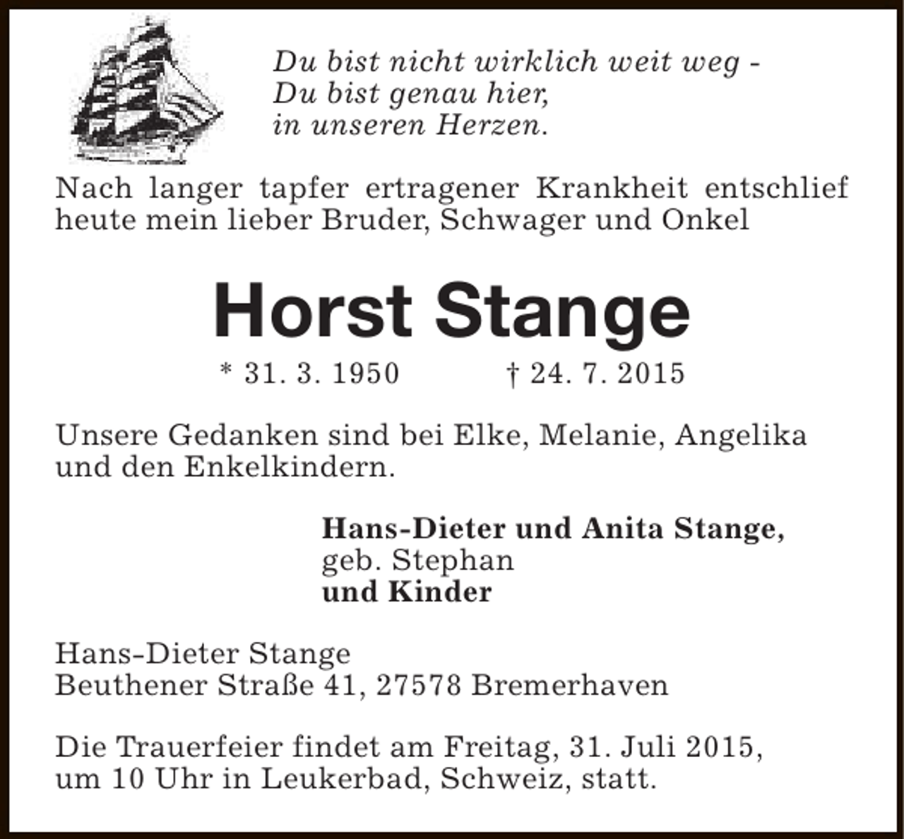 <p>Du bist nicht wirklich weit weg Du bist genau hier,<br />in unseren Herzen.<br />Nach langer tapfer ertragener Krankheit entschlief<br />heute mein lieber Bruder, Schwager und Onkel</p><p>Horst Stange<br />* 31. 3. 1950</p><p>† 24. 7. 2015</p><p>Unsere Gedanken sind bei Elke, Melanie, Angelika<br />und den Enkelkindern.<br />Hans-Dieter und Anita Stange,<br />geb. Stephan<br />und Kinder<br />Hans-Dieter Stange<br />Beuthener Straße 41, 27578 Bremerhaven<br />Die Trauerfeier findet am Freitag, 31. Juli 2015,<br />um 10 Uhr in Leukerbad, Schweiz, statt.</p>