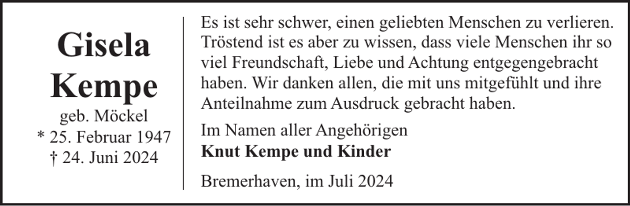 <p>Gisela<br />Kempe</p><p>geb. Möckel<br />* 25. Februar 1947<br />† 24. Juni 2024</p><p>Es ist sehr schwer, einen geliebten Menschen zu verlieren.<br />Tröstend ist es aber zu wissen, dass viele Menschen ihr so<br />viel Freundschaft, Liebe und Achtung entgegengebracht<br />haben. Wir danken allen, die mit uns mitgefühlt und ihre<br />Anteilnahme zum Ausdruck gebracht haben.<br />Im Namen aller Angehörigen<br />Knut Kempe und Kinder<br />Bremerhaven, im Juli 2024</p>