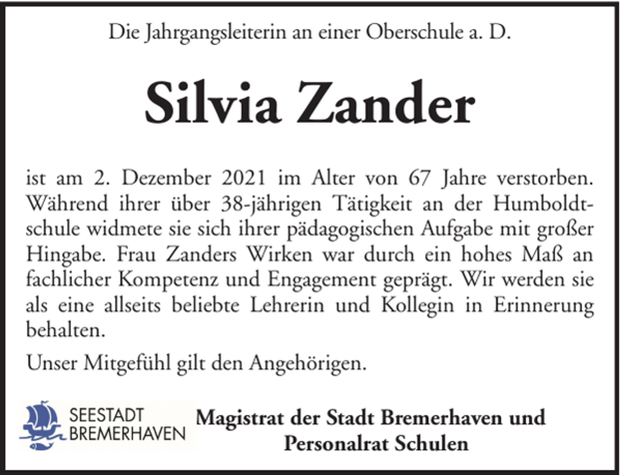 <p>Die Jahrgangsleiterin an einer Oberschule a. D.</p><p>Silvia Zander<br />ist am 2. Dezember 2021 im Alter von 67 Jahre verstorben.<br />Während ihrer über 38-jährigen Tätigkeit an der Humboldtschule widmete sie sich ihrer pädagogischen Aufgabe mit großer<br />Hingabe. Frau Zanders Wirken war durch ein hohes Maß an<br />fachlicher Kompetenz und Engagement geprägt. Wir werden sie<br />als eine allseits beliebte Lehrerin und Kollegin in Erinnerung<br />behalten.<br />Unser Mitgefühl gilt den Angehörigen.<br />Magistrat der Stadt Bremerhaven und<br />Personalrat Schulen</p>