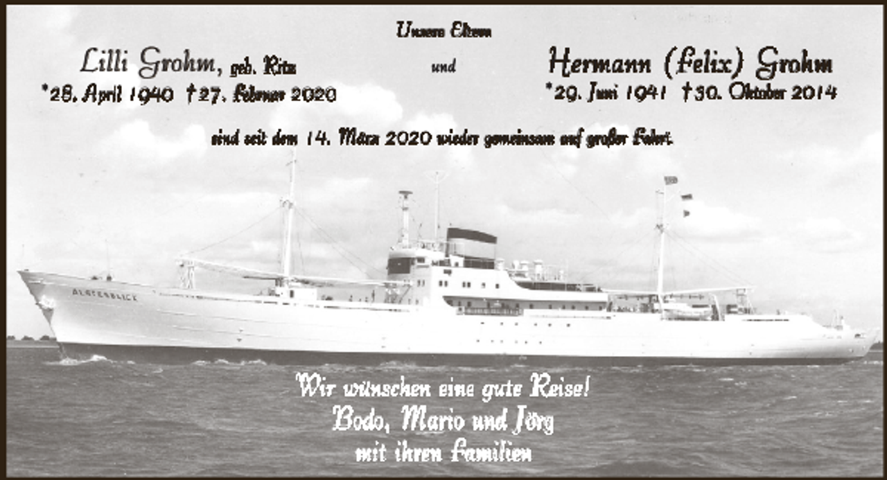 <p>Lilli Grohm, geb. Ritz</p><p>Unsere Eltern<br />und</p><p>*28. April 1940 † 27. Februar 2020</p><p>Hermann (Felix) Grohm</p><p>*29. Juni 1941 † 30. Oktober 2014</p><p>sind seit dem 14. März 2020 wieder gemeinsam auf großer Fahrt.</p><p>Wir wünschen eine gute Reise!<br />Bodo, Mario und Jörg<br />mit ihren Familien</p>