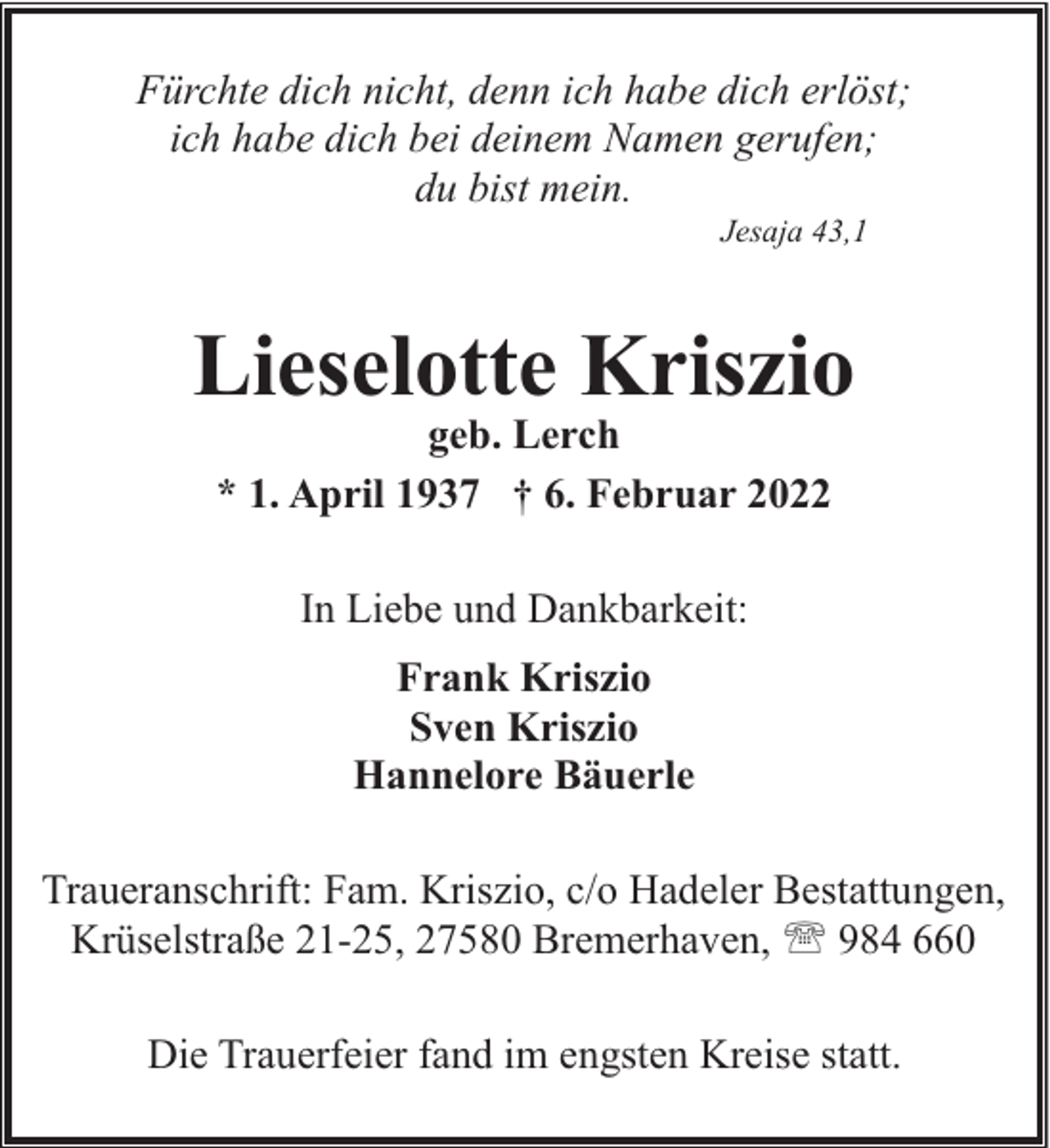 <p>Fürchte dich nicht, denn ich habe dich erlöst;<br />ich habe dich bei deinem Namen gerufen;<br />du bist mein.<br />Jesaja 43,1</p><p>Lieselotte Kriszio<br />geb. Lerch<br />* 1. April 1937 † 6. Februar 2022<br />In Liebe und Dankbarkeit:<br />Frank Kriszio<br />Sven Kriszio<br />Hannelore Bäuerle<br />Traueranschrift: Fam. Kriszio, c/o Hadeler Bestattungen,<br />Krüselstraße 21-25, 27580 Bremerhaven, ' 984 660<br />Die Trauerfeier fand im engsten Kreise statt.</p>