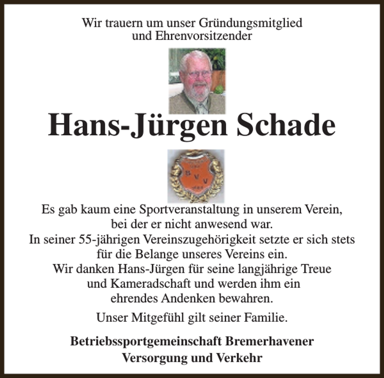 <p>Wir trauern um unser Gründungsmitglied<br />und Ehrenvorsitzender</p><p>Hans-Jürgen Schade<br />Es gab kaum eine Sportveranstaltung in unserem Verein,<br />bei der er nicht anwesend war.<br />In seiner 55-jährigen Vereinszugehörigkeit setzte er sich stets<br />für die Belange unseres Vereins ein.<br />Wir danken Hans-Jürgen für seine langjährige Treue<br />und Kameradschaft und werden ihm ein<br />ehrendes Andenken bewahren.<br />Unser Mitgefühl gilt seiner Familie.<br />Betriebssportgemeinschaft Bremerhavener<br />Versorgung und Verkehr</p>