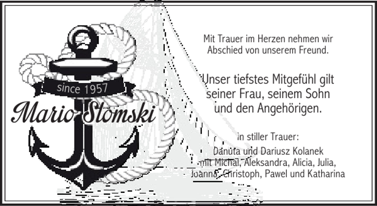 <p>Mit Trauer im Herzen nehmen wir<br />Abschied von unserem Freund.</p><p>s in c e 1 9 5 7</p><p>Mario Slomski</p><p>U<br />Unser tiefstes Mitgefühl gilt<br />seiner Frau, seinem Sohn<br />se<br />und den Angehörigen.<br />un<br />In stiller Trauer:<br />Danuta und D<br />Dariusz Kolanek<br />mit Michal, Ale<br />Aleksandra, Alicia, Julia,<br />Ch<br />Joanna, Christoph, Pawel und Katharina</p>