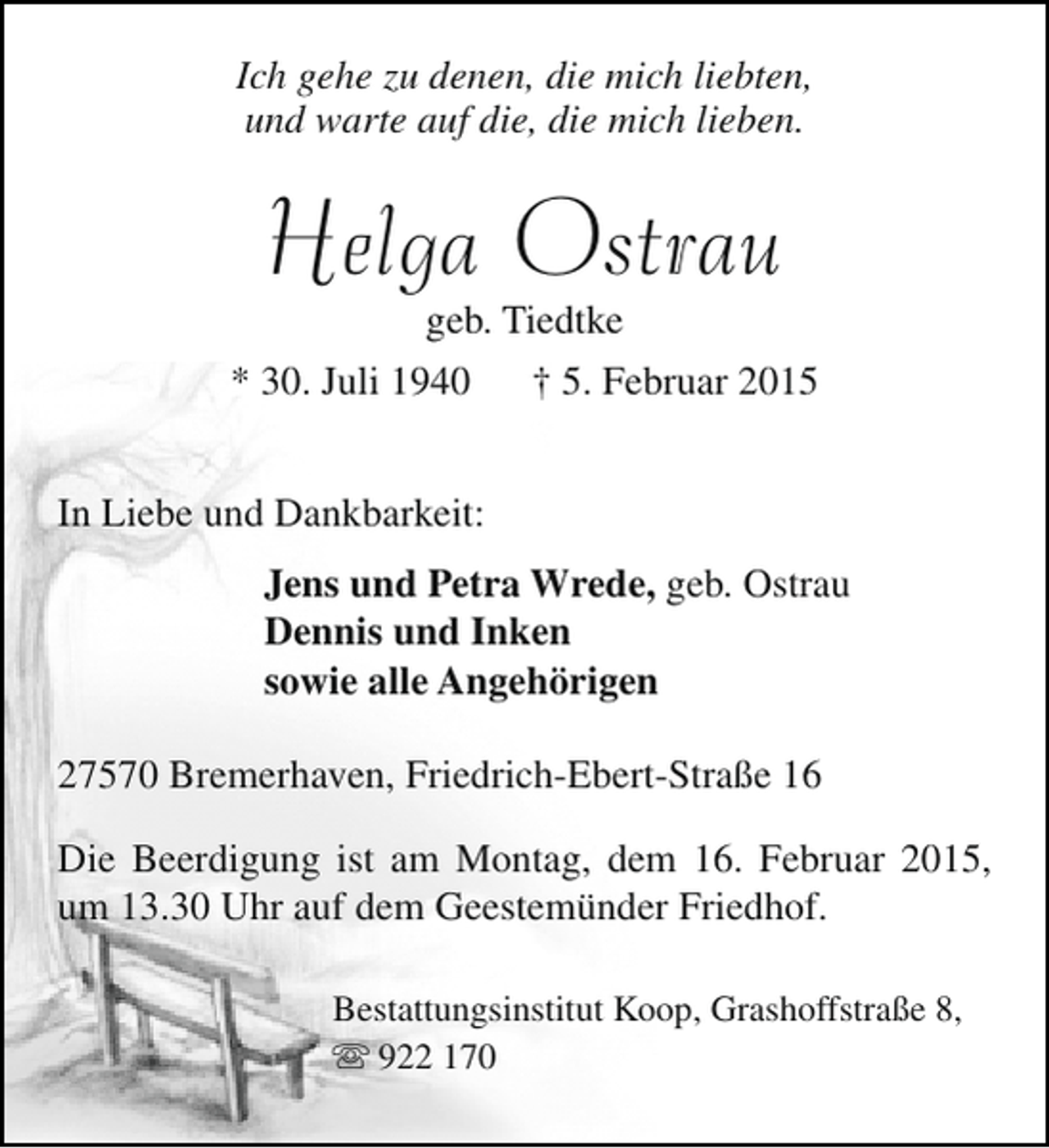 <p>Ich gehe zu denen, die mich liebten,<br />und warte auf die, die mich lieben.</p><p>Helga Ostrau</p><p>geb. Tiedtke<br />* 30. Juli 1940 † 5. Februar 2015<br />In Liebe und Dankbarkeit:<br />Jens und Petra Wrede, geb. Ostrau<br />Dennis und Inken<br />sowie alle Angehörigen<br />27570 Bremerhaven, Friedrich-Ebert-Straße 16<br />Die Beerdigung ist am Montag, dem 16. Februar 2015,<br />um 13.30 Uhr auf dem Geestemünder Friedhof.<br />Bestattungsinstitut Koop, Grashoffstraße 8,<br /> 922 170</p>