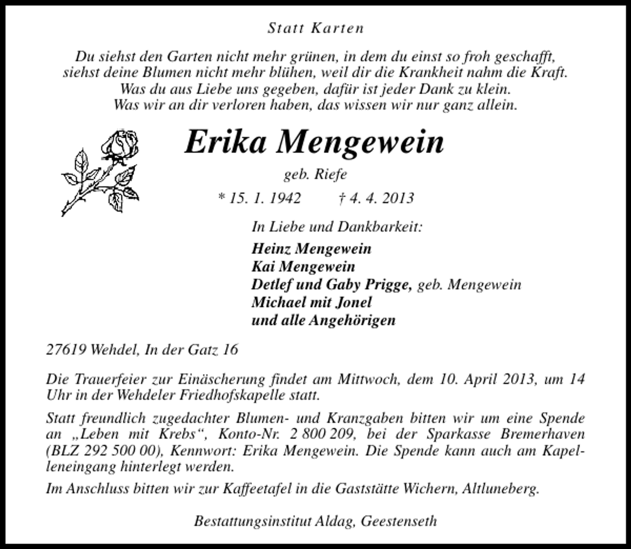 <p>Statt Karten<br />Du siehst den Garten nicht mehr grünen, in dem du einst so froh geschafft,<br />siehst deine Blumen nicht mehr blühen, weil dir die Krankheit nahm die Kraft.<br />Was du aus Liebe uns gegeben, dafür ist jeder Dank zu klein.<br />Was wir an dir verloren haben, das wissen wir nur ganz allein.</p><p>Erika Mengewein<br />geb. Riefe</p><p>* 15. 1. 1942</p><p>† 4. 4. 2013</p><p>In Liebe und Dankbarkeit:<br />Heinz Mengewein<br />Kai Mengewein<br />Detlef und Gaby Prigge, geb. Mengewein<br />Michael mit Jonel<br />und alle Angehörigen<br />27619 Wehdel, In der Gatz 16<br />Die Trauerfeier zur Einäscherung findet am Mittwoch, dem 10. April 2013, um 14<br />Uhr in der Wehdeler Friedhofskapelle statt.<br />Statt freundlich zugedachter Blumen- und Kranzgaben bitten wir um eine Spende<br />an „Leben mit Krebs“, Konto-Nr. 2 800 209, bei der Sparkasse Bremerhaven<br />(BLZ 292 5), Kennwort: Erika Mengewein. Die Spende kann auch am Kapelleneingang hinterlegt werden.<br />Im Anschluss bitten wir zur Kaffeetafel in die Gaststätte Wichern, Altluneberg.<br />Bestattungsinstitut Aldag, Geestenseth</p>
