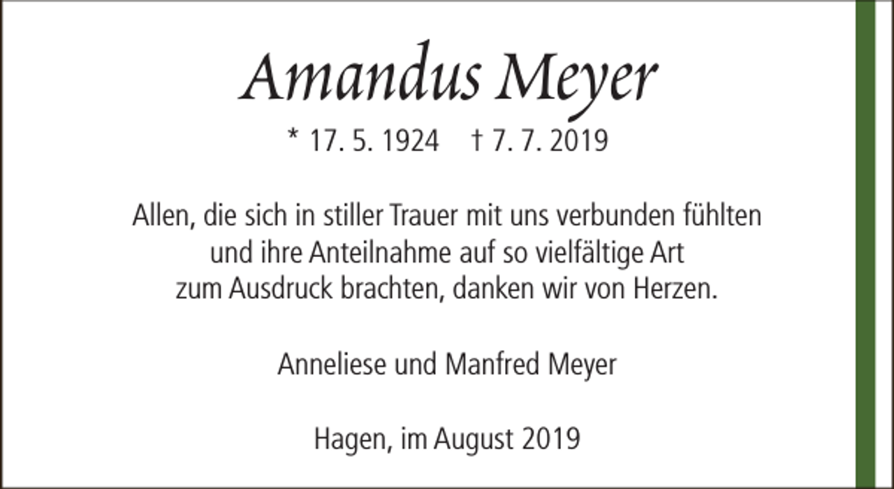 <p>Amandus Meyer<br />* 17. 5. 1924 † 7. 7. 2019</p><p>Allen, die sich in stiller Trauer mit uns verbunden fühlten<br />und ihre Anteilnahme auf so vielfältige Art<br />zum Ausdruck brachten, danken wir von Herzen.<br />Anneliese und Manfred Meyer<br />Hagen, im August 2019</p>