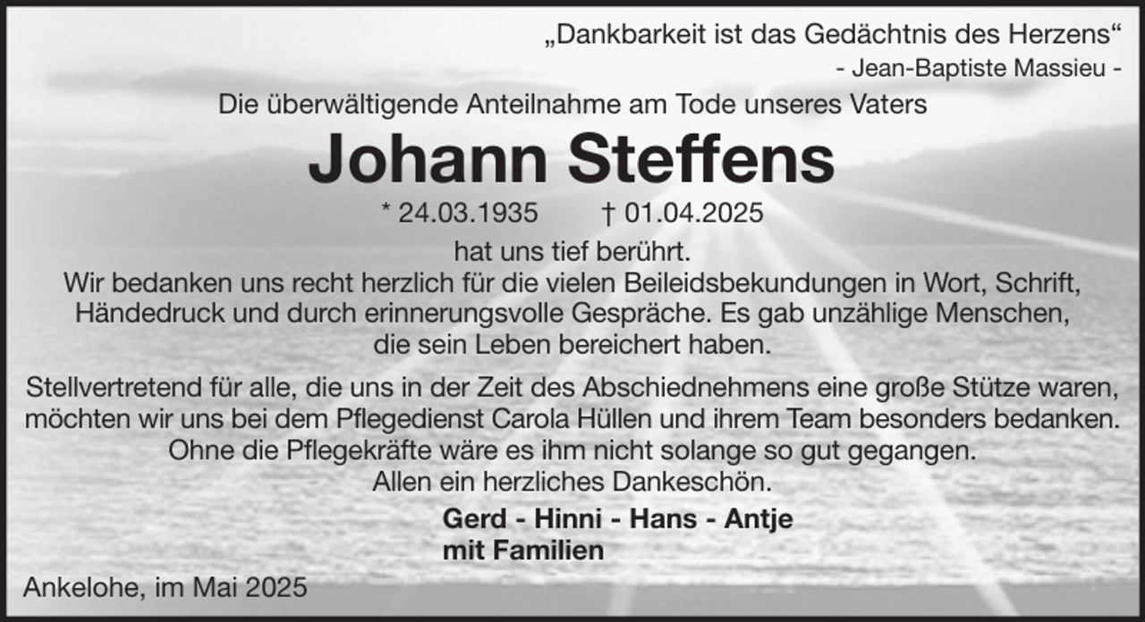 <p>„Dankbarkeit ist das Gedächtnis des Herzens“<br />- Jean-Baptiste Massieu -</p><p>Die überwältigende Anteilnahme am Tode unseres Vaters</p><p>Johann Steffens</p><p>* 24.03.1935<br />† 01.04.2025<br />hat uns tief berührt.<br />Wir bedanken uns recht herzlich für die vielen Beileidsbekundungen in Wort, Schrift,<br />Händedruck und durch erinnerungsvolle Gespräche. Es gab unzählige Menschen,<br />die sein Leben bereichert haben.<br />Stellvertretend für alle, die uns in der Zeit des Abschiednehmens eine große Stütze waren,<br />möchten wir uns bei dem Pflegedienst Carola Hüllen und ihrem Team besonders bedanken.<br />Ohne die Pflegekräfte wäre es ihm nicht solange so gut gegangen.<br />Allen ein herzliches Dankeschön.<br />Gerd - Hinni - Hans - Antje<br />mit Familien<br />Ankelohe, im Mai 2025</p>