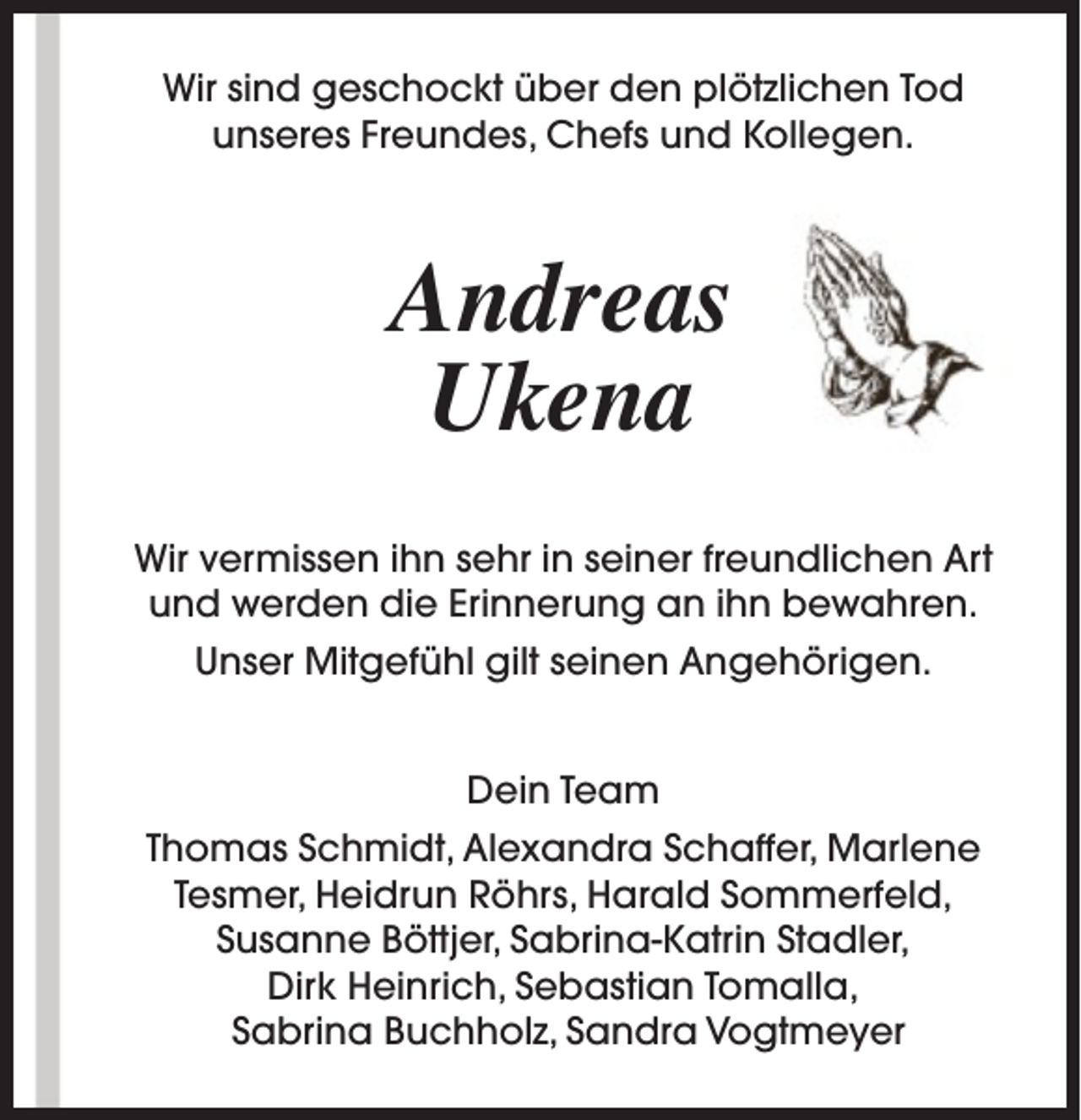 <p>Wir sind geschockt über den plötzlichen Tod<br />unseres Freundes, Chefs und Kollegen.</p><p>Andreas<br />Ukena<br />Wir vermissen ihn sehr in seiner freundlichen Art<br />und werden die Erinnerung an ihn bewahren.<br />Unser Mitgefühl gilt seinen Angehörigen.<br />Dein Team<br />Thomas Schmidt, Alexandra Schaffer, Marlene<br />Tesmer, Heidrun Röhrs, Harald Sommerfeld,<br />Susanne Böttjer, Sabrina-Katrin Stadler,<br />Dirk Heinrich, Sebastian Tomalla,<br />Sabrina Buchholz, Sandra Vogtmeyer</p>