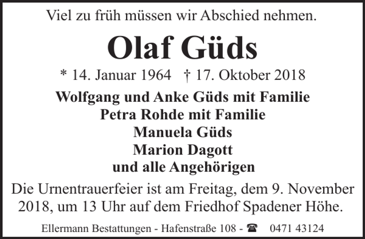 <p>Viel zu früh müssen wir Abschied nehmen.</p><p>Olaf Güds</p><p>* 14. Januar 1964 † 17. Oktober 2018<br />Wolfgang und Anke Güds mit Familie<br />Petra Rohde mit Familie<br />Manuela Güds<br />Marion Dagott<br />und alle Angehörigen<br />Die Urnentrauerfeier ist am Freitag, dem 9. November<br />2018, um 13 Uhr auf dem Friedhof Spadener Höhe.<br />Ellermann Bestattungen - Hafenstraße 108 - (</p><p>0471 43124</p>