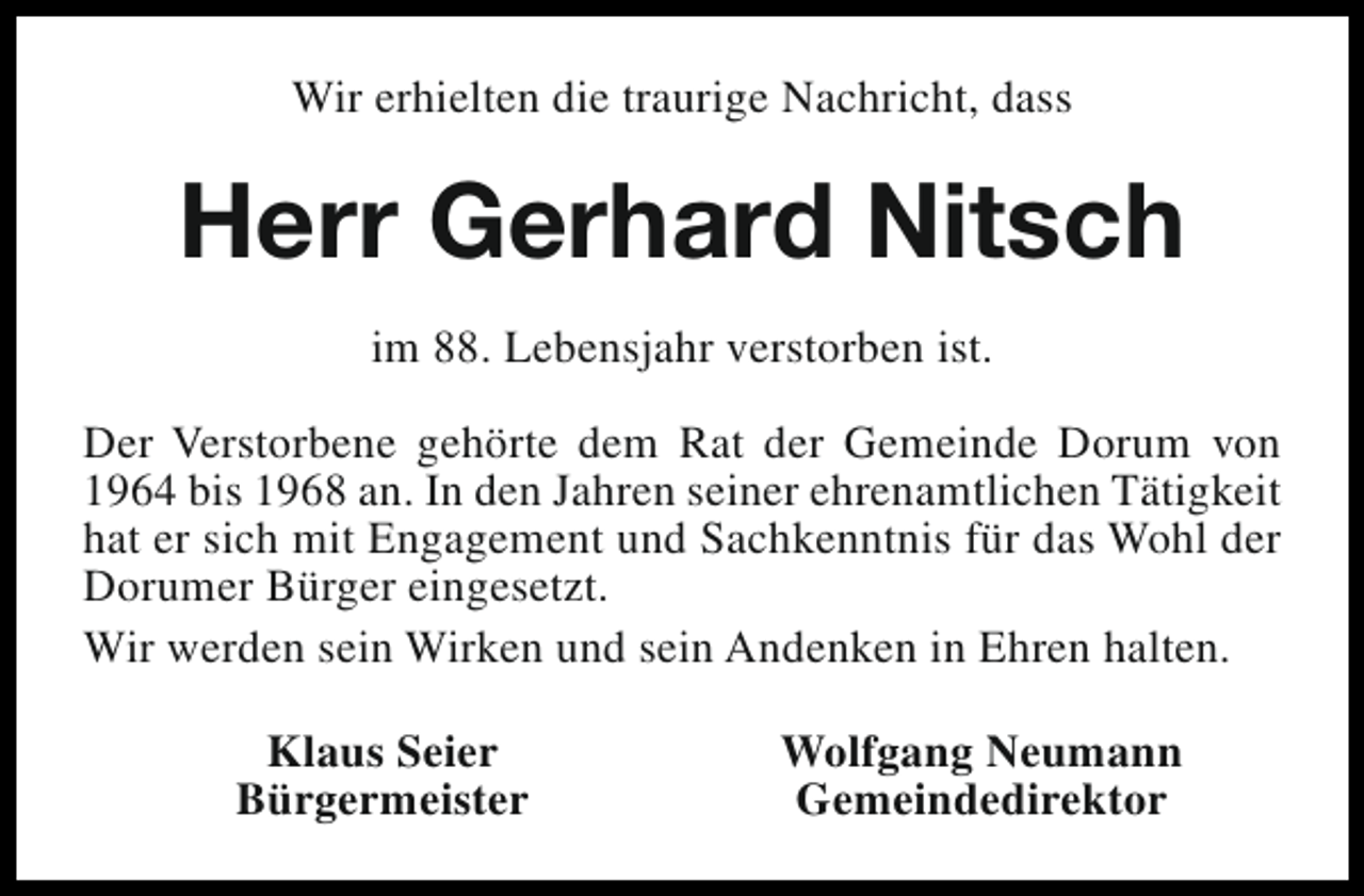 <p>Wir erhielten die traurige Nachricht, dass</p><p>Herr Gerhard Nitsch<br />im 88. Lebensjahr verstorben ist.<br />Der Verstorbene gehörte dem Rat der Gemeinde Dorum von<br />1964 bis 1968 an. In den Jahren seiner ehrenamtlichen Tätigkeit<br />hat er sich mit Engagement und Sachkenntnis für das Wohl der<br />Dorumer Bürger eingesetzt.<br />Wir werden sein Wirken und sein Andenken in Ehren halten.<br />Klaus Seier<br />Bürgermeister</p><p>Wolfgang Neumann<br />Gemeindedirektor</p>