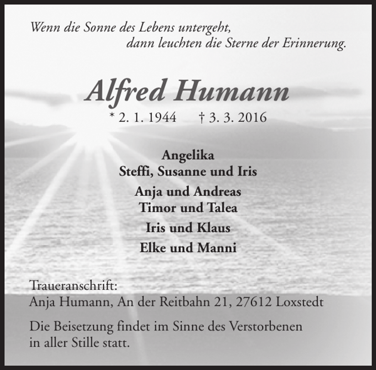 <p>Wenn die Sonne des Lebens untergeht,<br />dann leuchten die Sterne der Erinnerung.</p><p>Alfred Humann<br />* 2. 1. 1944</p><p>† 3. 3. 2016</p><p>Angelika<br />Steffi, Susanne und Iris<br />Anja und Andreas<br />Timor und Talea<br />Iris und Klaus<br />Elke und Manni<br />Traueranschrift:<br />Anja Humann, An der Reitbahn 21, 27612 Loxstedt<br />Die Beisetzung findet im Sinne des Verstorbenen<br />in aller Stille statt.</p>