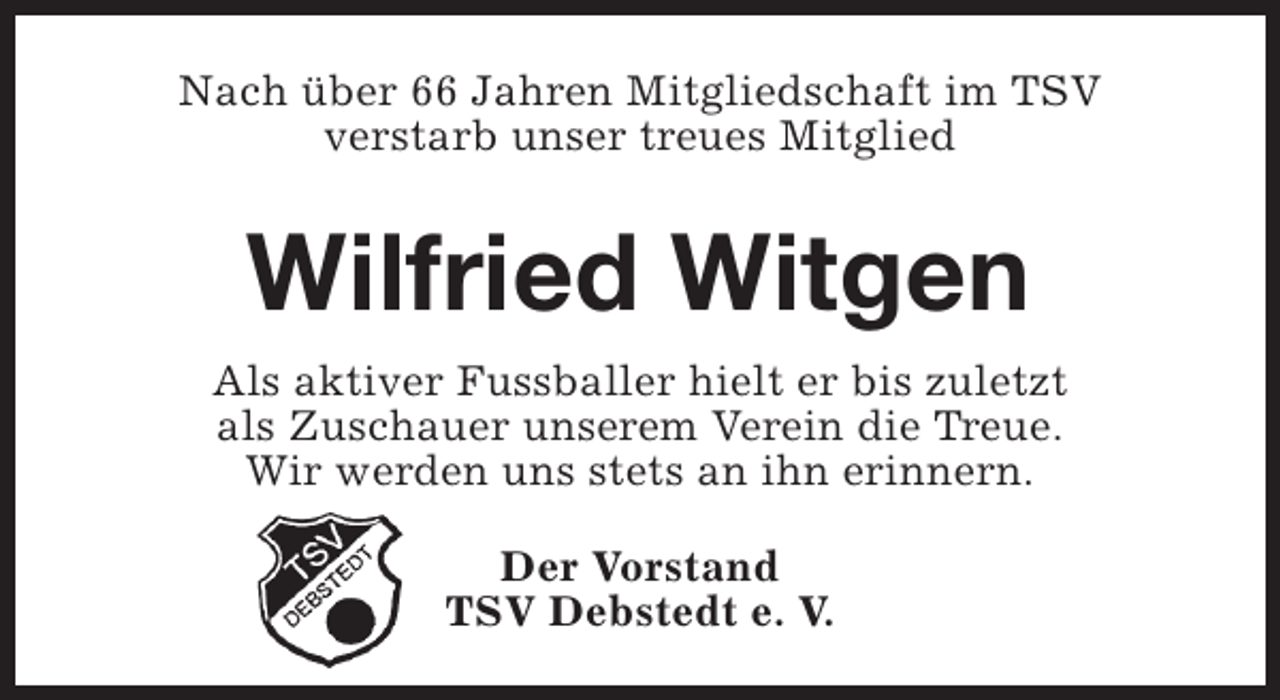 <p>Nach über 66 Jahren Mitgliedschaft im TSV<br />verstarb unser treues Mitglied</p><p>Wilfried Witgen<br />Als aktiver Fussballer hielt er bis zuletzt<br />als Zuschauer unserem Verein die Treue.<br />Wir werden uns stets an ihn erinnern.<br />Der Vorstand<br />TSV Debstedt e. V.</p>