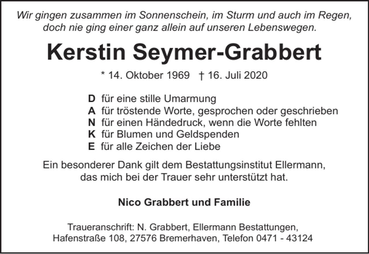 <p>Wir gingen zusammen im Sonnenschein, im Sturm und auch im Regen,<br />doch nie ging einer ganz allein auf unseren Lebenswegen.</p><p>Kerstin Seymer-Grabbert<br />* 14. Oktober 1969 † 16. Juli 2020<br />D<br />A<br />N<br />K<br />E</p><p>für eine stille Umarmung<br />für tröstende Worte, gesprochen oder geschrieben<br />für einen Händedruck, wenn die Worte fehlten<br />für Blumen und Geldspenden<br />für alle Zeichen der Liebe</p><p>Ein besonderer Dank gilt dem Bestattungsinstitut Ellermann,<br />das mich bei der Trauer sehr unterstützt hat.<br />Nico Grabbert und Familie<br />Traueranschrift: N. Grabbert, Ellermann Bestattungen,<br />Hafenstraße 108, 27576 Bremerhaven, Telefon 0471 - 43124</p>