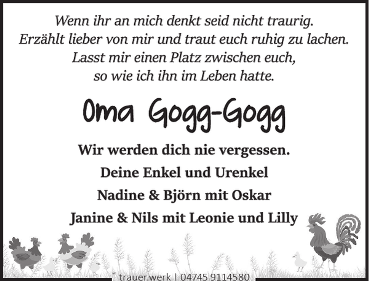 <p>Wenn ihr an mich denkt seid nicht traurig.<br />Erzählt lieber von mir und traut euch ruhig zu lachen.<br />Lasst mir einen Platz zwischen euch,<br />so wie ich ihn im Leben hatte.</p><p>Wir werden dich nie vergessen.<br />Deine Enkel und Urenkel<br />Nadine &amp; Björn mit Oskar<br />Janine &amp; Nils mit Leonie und Lilly</p><p>trauer.werk | 04745 9114580</p>