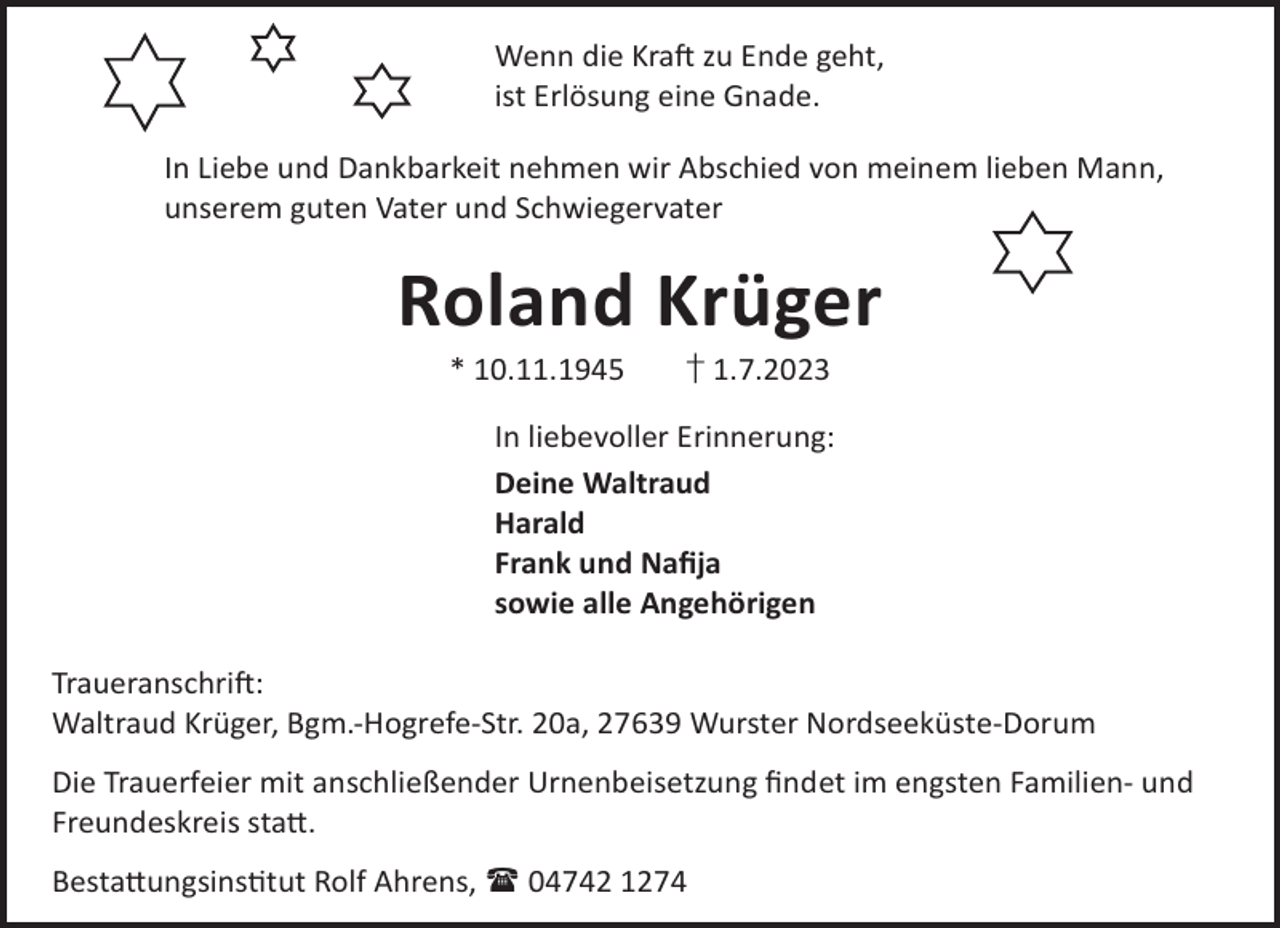 <p>Wenn die KraL zu Ende geht,<br />ist Erlösung eine Gnade.<br />In Liebe und Dankbarkeit nehmen wir Abschied von meinem lieben Mann,<br />unserem guten Vater und Schwiegervater</p><p>Roland Krüger<br />* 10.11.1945</p><p>† 1.7.2023</p><p>In liebevoller Erinnerung:<br />Deine Waltraud<br />Harald<br />Frank und Naﬁja<br />sowie alle Angehörigen<br />TraueranschriL:<br />Waltraud Krüger, Bgm.-Hogrefe-Str. 20a, 27639 Wurster Nordseeküste-Dorum<br />Die Trauerfeier mit anschließender Urnenbeisetzung ﬁndet im engsten Familien- und<br />Freundeskreis sta©.<br />Besta©ungsinstut Rolf Ahrens,  04742 1274</p>