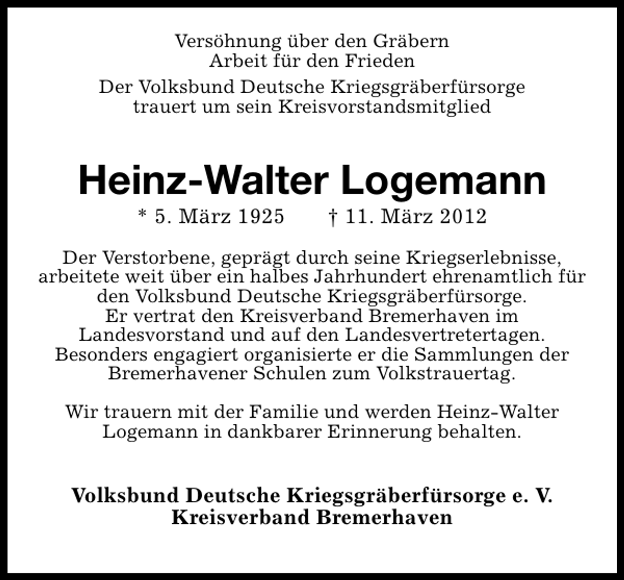 <p>Versöhnung über den Gräbern<br />Arbeit für den Frieden<br />Der Volksbund Deutsche Kriegsgräberfürsorge<br />trauert um sein Kreisvorstandsmitglied</p>
<p>Heinz-Walter Logemann<br />* 5. März 1925</p>
<p>† 11. März 2012</p>
<p>Der Verstorbene, geprägt durch seine Kriegserlebnisse,<br />arbeitete weit über ein halbes Jahrhundert ehrenamtlich für<br />den Volksbund Deutsche Kriegsgräberfürsorge.<br />Er vertrat den Kreisverband Bremerhaven im<br />Landesvorstand und auf den Landesvertretertagen.<br />Besonders engagiert organisierte er die Sammlungen der<br />Bremerhavener Schulen zum Volkstrauertag.<br />Wir trauern mit der Familie und werden Heinz-Walter<br />Logemann in dankbarer Erinnerung behalten.</p>
<p>Volksbund Deutsche Kriegsgräberfürsorge e. V.<br />Kreisverband Bremerhaven</p>