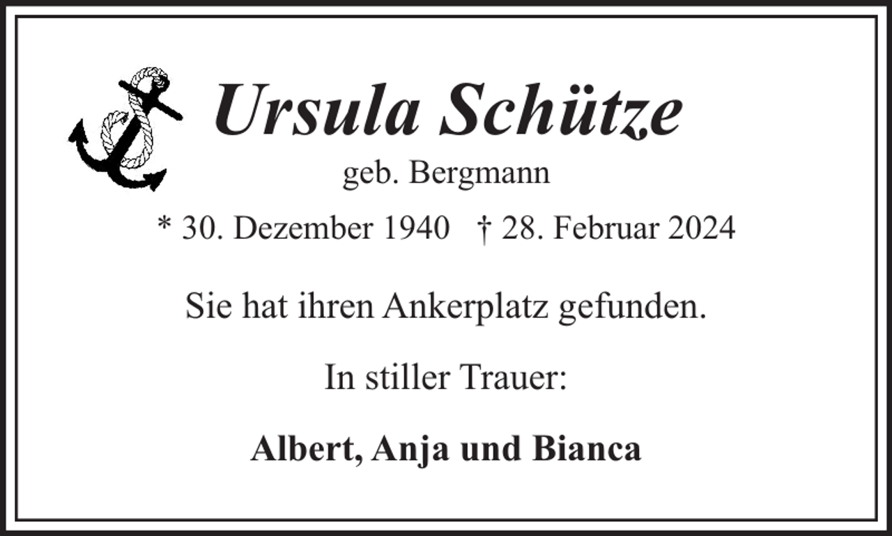 <p>Ursula Schütze<br />geb. Bergmann</p><p>* 30. Dezember 1940 † 28. Februar 2024</p><p>Sie hat ihren Ankerplatz gefunden.<br />In stiller Trauer:<br />Albert, Anja und Bianca</p>