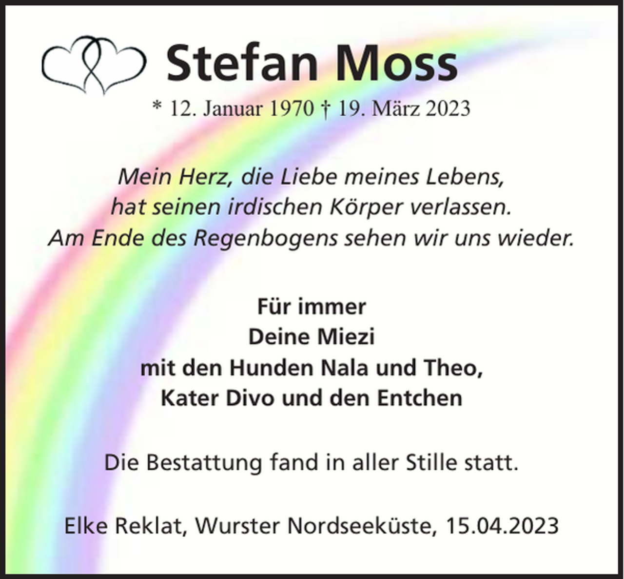 <p>Stefan Moss<br />* 12. Januar 1970 † 19. März 2023<br />Mein Herz, die Liebe meines Lebens,<br />hat seinen irdischen Körper verlassen.<br />Am Ende des Regenbogens sehen wir uns wieder.<br />Für immer<br />Deine Miezi<br />mit den Hunden Nala und Theo,<br />Kater Divo und den Entchen<br />Die Bestattung fand in aller Stille statt.<br />Elke Reklat, Wurster Nordseeküste, 15.04.2023</p>