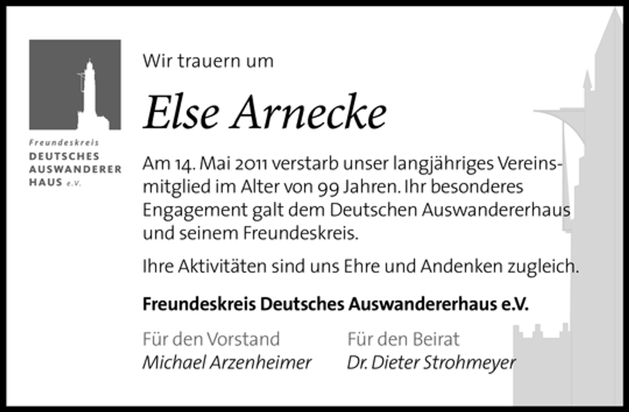 <p>Wir trauern um</p><p>Else Arnecke<br />Am 14. Mai 2011 verstarb unser langjähriges Vereinsmitglied im Alter von 99 Jahren. Ihr besonderes Engagement galt dem Deutschen Auswandererhaus und seinem Freundeskreis. Ihre Aktivitäten sind uns Ehre und Andenken zugleich. Freundeskreis Deutsches Auswandererhaus e.V. Für den Vorstand Michael Arzenheimer Für den Beirat Dr. Dieter Strohmeyer</p>