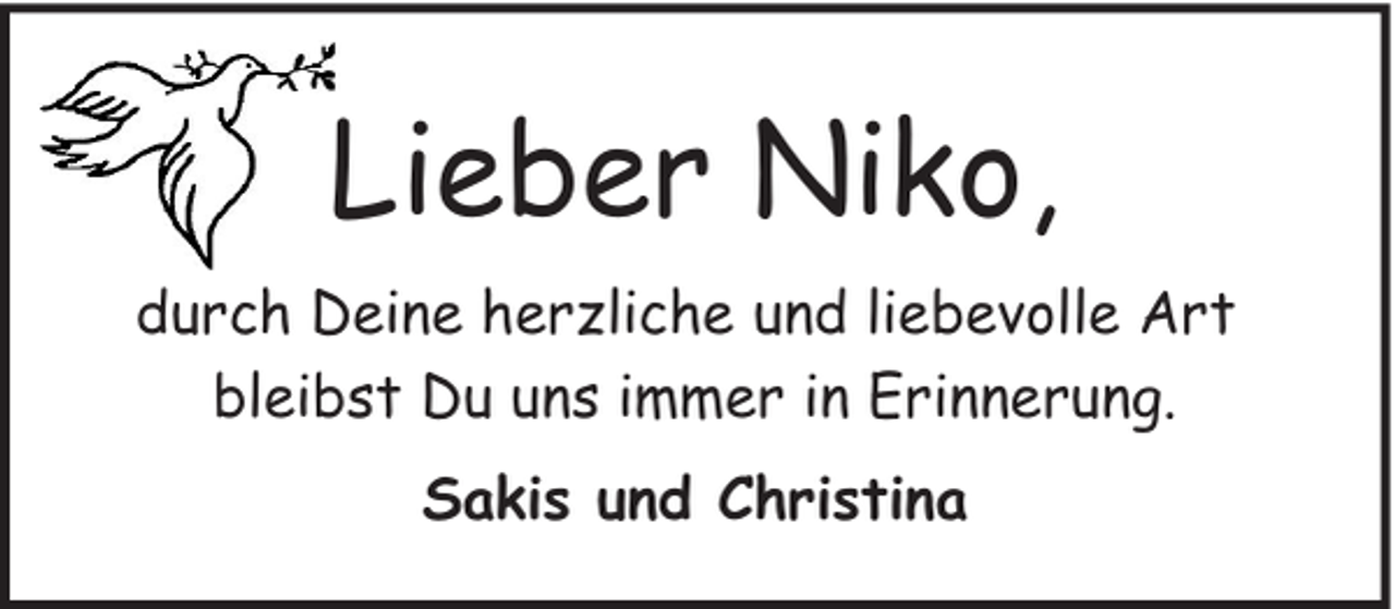 <p>Lieber Niko,<br />durch Deine herzliche und liebevolle Art<br />bleibst Du uns immer in Erinnerung.<br />Sakis und Christina</p>