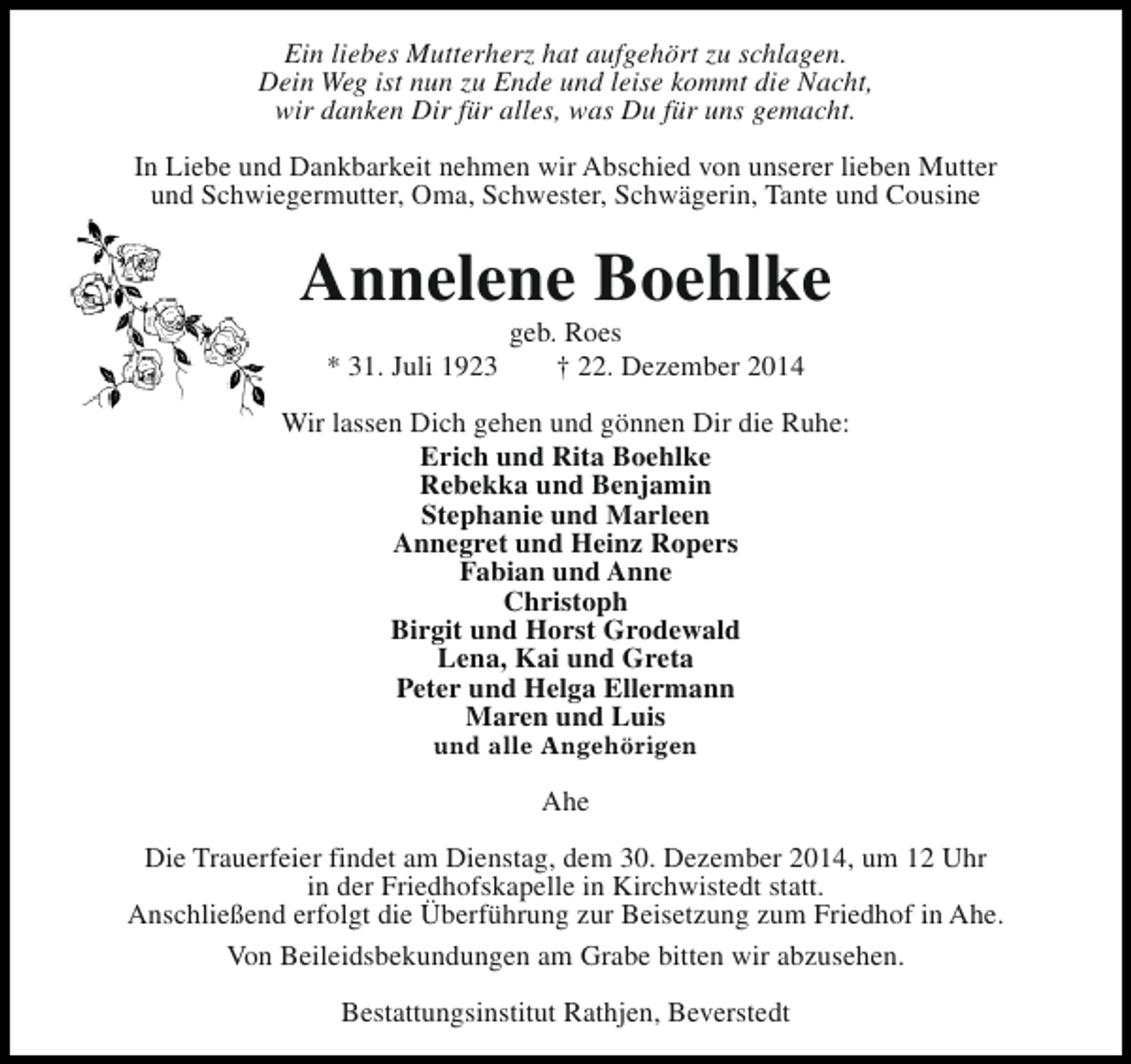 <p>Ein liebes Mutterherz hat aufgehört zu schlagen.<br />Dein Weg ist nun zu Ende und leise kommt die Nacht,<br />wir danken Dir für alles, was Du für uns gemacht.<br />In Liebe und Dankbarkeit nehmen wir Abschied von unserer lieben Mutter<br />und Schwiegermutter, Oma, Schwester, Schwägerin, Tante und Cousine</p><p>Annelene Boehlke<br />* 31. Juli 1923</p><p>geb. Roes<br />† 22. Dezember 2014</p><p>Wir lassen Dich gehen und gönnen Dir die Ruhe:<br />Erich und Rita Boehlke<br />Rebekka und Benjamin<br />Stephanie und Marleen<br />Annegret und Heinz Ropers<br />Fabian und Anne<br />Christoph<br />Birgit und Horst Grodewald<br />Lena, Kai und Greta<br />Peter und Helga Ellermann<br />Maren und Luis<br />und alle Angehörigen</p><p>Ahe<br />Die Trauerfeier findet am Dienstag, dem 30. Dezember 2014, um 12 Uhr<br />in der Friedhofskapelle in Kirchwistedt statt.<br />Anschließend erfolgt die Überführung zur Beisetzung zum Friedhof in Ahe.<br />Von Beileidsbekundungen am Grabe bitten wir abzusehen.<br />Bestattungsinstitut Rathjen, Beverstedt</p>