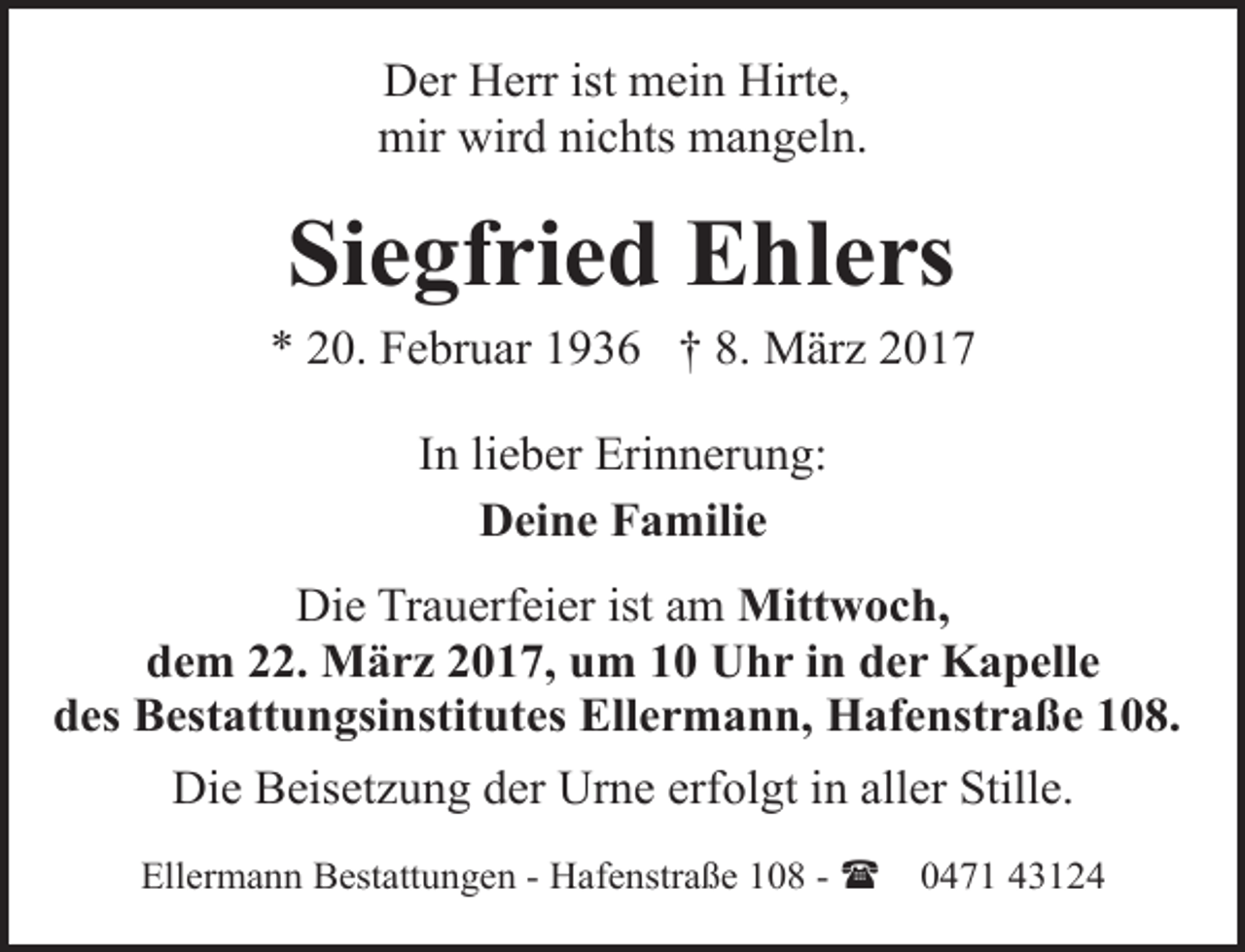 <p>Der Herr ist mein Hirte,<br />mir wird nichts mangeln.</p><p>Siegfried Ehlers<br />* 20. Februar 1936 † 8. März 2017<br />In lieber Erinnerung:<br />Deine Familie<br />Die Trauerfeier ist am Mittwoch,<br />dem 22. März 2017, um 10 Uhr in der Kapelle<br />des Bestattungsinstitutes Ellermann, Hafenstraße 108.<br />Die Beisetzung der Urne erfolgt in aller Stille.<br />Ellermann Bestattungen - Hafenstraße 108 - (</p><p>0471 43124</p>