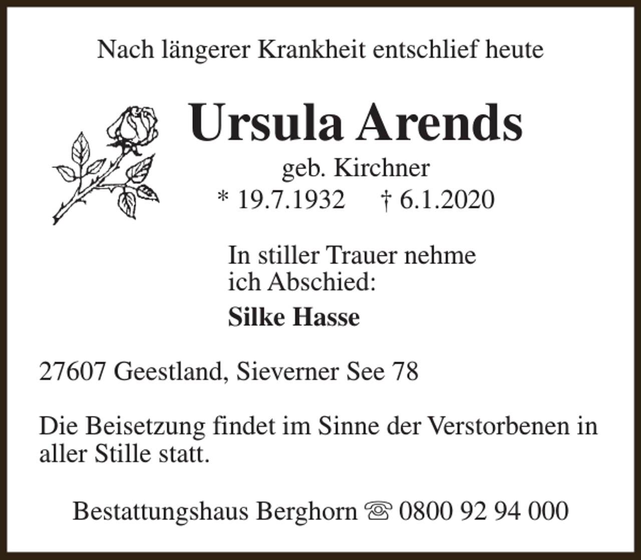 <p>Nach längerer Krankheit entschlief heute</p><p>Ursula Arends<br />geb. Kirchner<br />* 19.7.1932 † 6.1.2020<br />In stiller Trauer nehme<br />ich Abschied:<br />Silke Hasse<br />27607 Geestland, Sieverner See 78<br />Die Beisetzung findet im Sinne der Verstorbenen in<br />aller Stille statt.<br />Bestattungshaus Berghorn s 0800 92 94 000</p>
