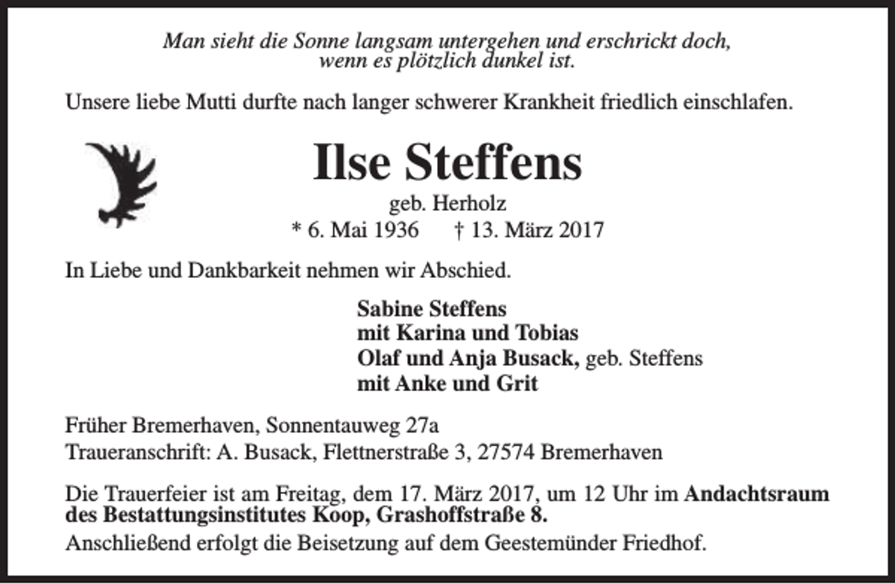 <p>Man sieht die Sonne langsam untergehen und erschrickt doch,<br />wenn es plötzlich dunkel ist.<br />Unsere liebe Mutti durfte nach langer schwerer Krankheit friedlich einschlafen.</p><p>Ilse Steffens</p><p>geb. Herholz<br />* 6. Mai 1936<br />† 13. März 2017<br />In Liebe und Dankbarkeit nehmen wir Abschied.<br />Sabine Steffens<br />mit Karina und Tobias<br />Olaf und Anja Busack, geb. Steffens<br />mit Anke und Grit<br />Früher Bremerhaven, Sonnentauweg 27a<br />Traueranschrift: A. Busack, Flettnerstraße 3, 27574 Bremerhaven<br />Die Trauerfeier ist am Freitag, dem 17. März 2017, um 12 Uhr im Andachtsraum<br />des Bestattungsinstitutes Koop, Grashoffstraße 8.<br />Anschließend erfolgt die Beisetzung auf dem Geestemünder Friedhof.</p>