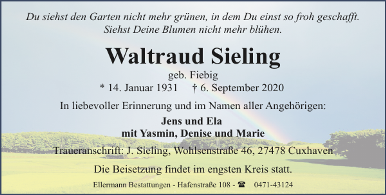 <p>Du siehst den Garten nicht mehr grünen, in dem Du einst so froh geschafft.<br />Siehst Deine Blumen nicht mehr blühen.</p><p>Waltraud Sieling</p><p>geb. Fiebig<br />* 14. Januar 1931 † 6. September 2020<br />In liebevoller Erinnerung und im Namen aller Angehörigen:<br />Jens und Ela<br />mit Yasmin, Denise und Marie<br />Traueranschrift: J. Sieling, Wohlsenstraße 46, 27478 Cuxhaven<br />Die Beisetzung findet im engsten Kreis statt.<br />Ellermann Bestattungen - Hafenstraße 108 - (</p><p>0471-43124</p>