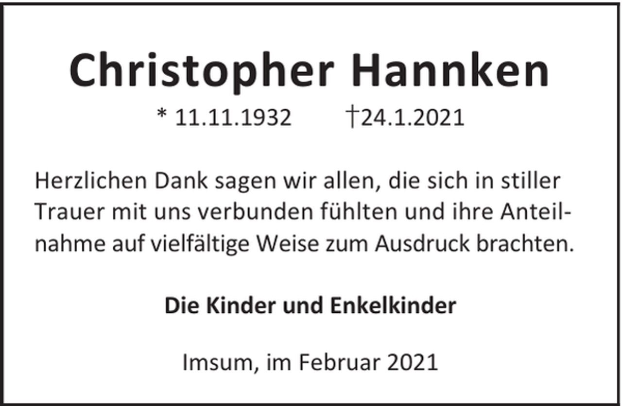 <p>Christopher Hannken<br />* 11.11.1932</p><p>†24.1.2021</p><p>Herzlichen Dank sagen wir allen, die sich in stiller<br />Trauer mit uns verbunden fühlten und ihre Anteilnahme auf vielfältige Weise zum Ausdruck brachten.<br />Die Kinder und Enkelkinder<br />Imsum, im Februar 2021</p>