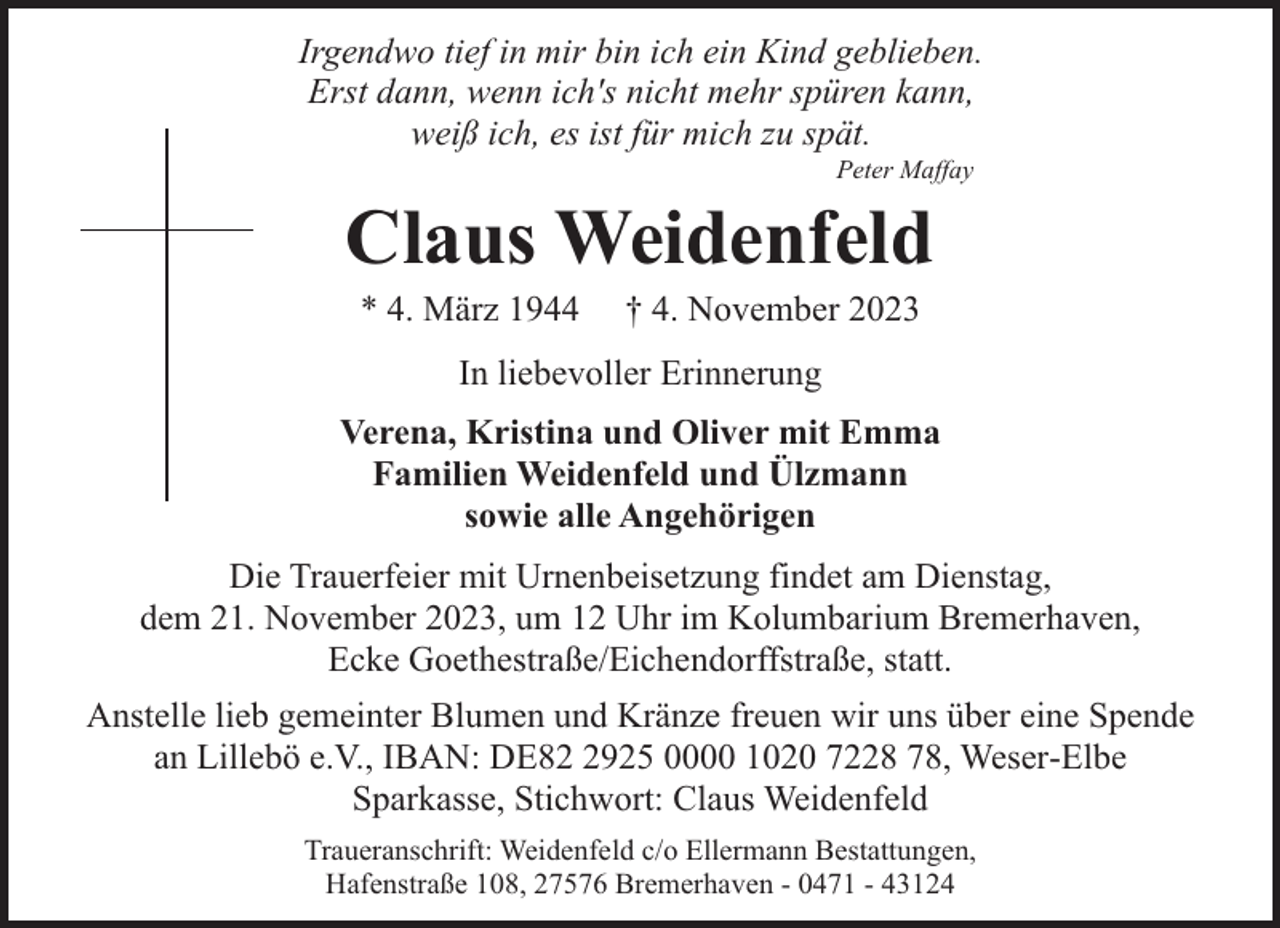 <p>Irgendwo tief in mir bin ich ein Kind geblieben.<br />Erst dann, wenn ich's nicht mehr spüren kann,<br />weiß ich, es ist für mich zu spät.<br />Peter Maffay</p><p>Claus Weidenfeld<br />* 4. März 1944</p><p>† 4. November 2023</p><p>In liebevoller Erinnerung<br />Verena, Kristina und Oliver mit Emma<br />Familien Weidenfeld und Ülzmann<br />sowie alle Angehörigen<br />Die Trauerfeier mit Urnenbeisetzung findet am Dienstag,<br />dem 21. November 2023, um 12 Uhr im Kolumbarium Bremerhaven,<br />Ecke Goethestraße/Eichendorffstraße, statt.<br />Anstelle lieb gemeinter Blumen und Kränze freuen wir uns über eine Spende<br />an Lillebö e.V., IBAN: DE8925 0000 1020 7228 78, Weser-Elbe<br />Sparkasse, Stichwort: Claus Weidenfeld<br />Traueranschrift: Weidenfeld c/o Ellermann Bestattungen,<br />Hafenstraße 108, 27576 Bremerhaven - 0471 - 43124</p>