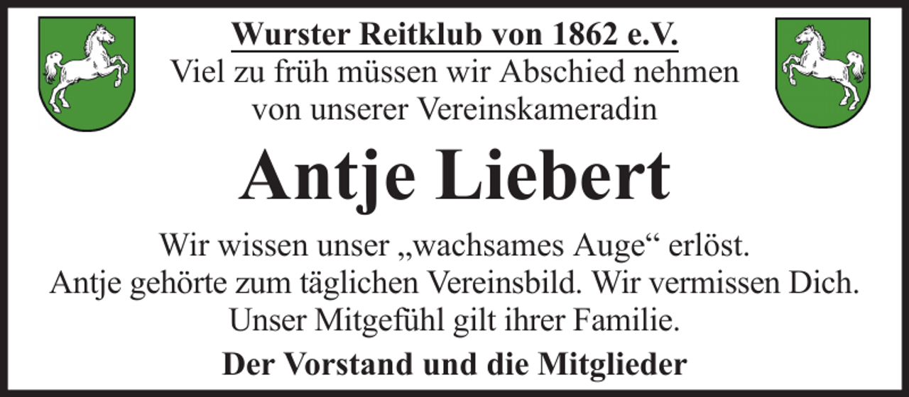 <p>Wurster Reitklub von 1862 e.V.<br />Viel zu früh müssen wir Abschied nehmen<br />von unserer Vereinskameradin</p><p>Antje Liebert<br />Wir wissen unser „wachsames Auge“ erlöst.<br />Antje gehörte zum täglichen Vereinsbild. Wir vermissen Dich.<br />Unser Mitgefühl gilt ihrer Familie.<br />Der Vorstand und die Mitglieder</p>