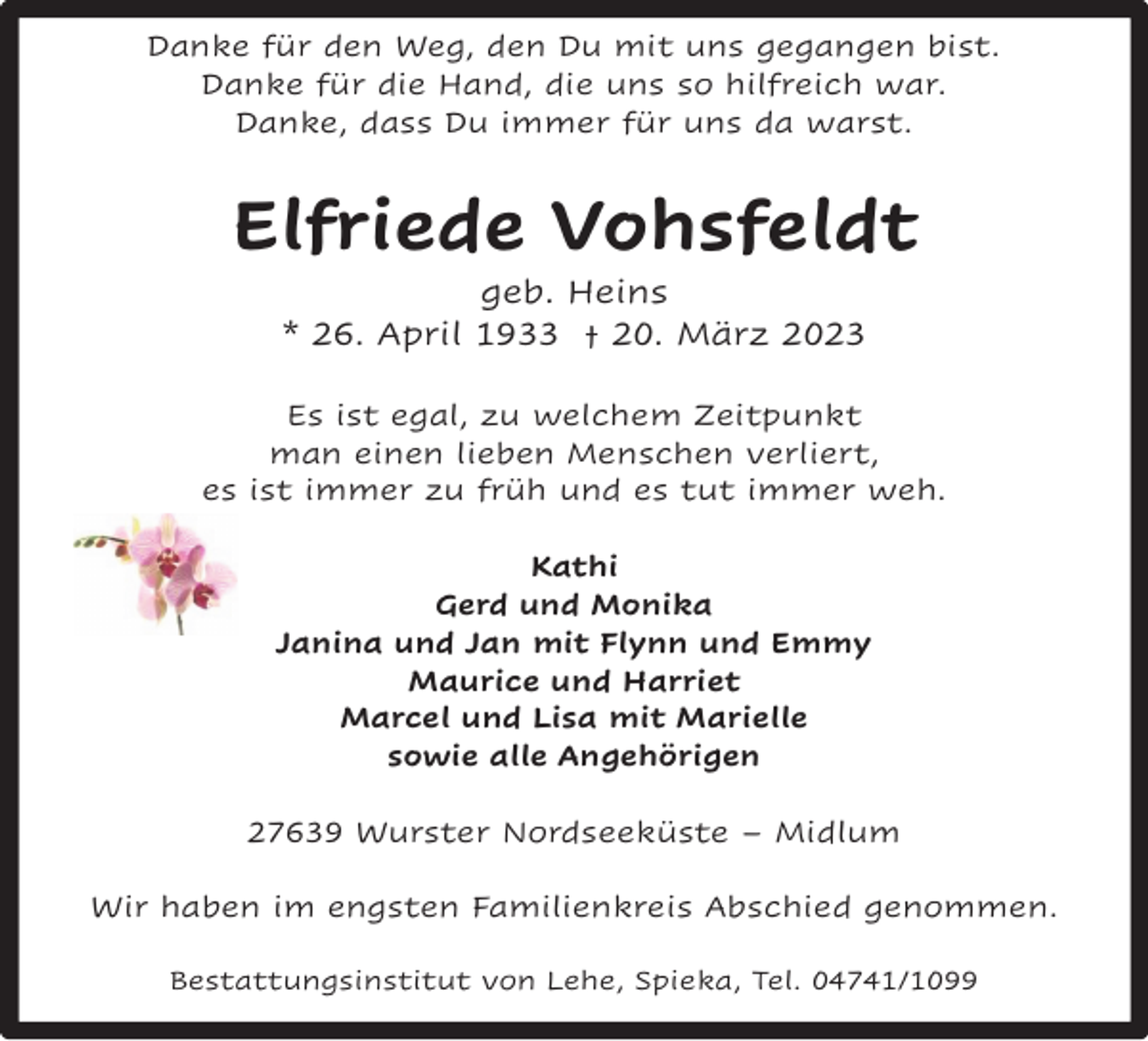 <p>Danke für den Weg, den Du mit uns gegangen bist.<br />Danke für die Hand, die uns so hilfreich war.<br />Danke, dass Du immer für uns da warst.</p><p>Elfriede Vohsfeldt<br />geb. Heins<br />* 26. April 1933 † 20. März 2023</p><p>Es ist egal, zu welchem Zeitpunkt<br />man einen lieben Menschen verliert,<br />es ist immer zu früh und es tut immer weh.<br />Kathi<br />Gerd und Monika<br />Janina und Jan mit Flynn und Emmy<br />Maurice und Harriet<br />Marcel und Lisa mit Marielle<br />sowie alle Angehörigen<br />27639 Wurster Nordseeküste – Midlum<br />Wir haben im engsten Familienkreis Abschied genommen.<br />Bestattungsinstitut von Lehe, Spieka, Tel. 04741/1099</p>