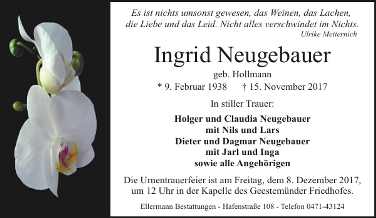 <p>Es ist nichts umsonst gewesen, das Weinen, das Lachen,<br />die Liebe und das Leid. Nicht alles verschwindet im Nichts.<br />Ulrike Metternich</p><p>Ingrid Neugebauer<br />geb. Hollmann<br />* 9. Februar 1938<br />† 15. November 2017<br />In stiller Trauer:<br />Holger und Claudia Neugebauer<br />mit Nils und Lars<br />Dieter und Dagmar Neugebauer<br />mit Jarl und Inga<br />sowie alle Angehörigen<br />Die Urnentrauerfeier ist am Freitag, dem 8. Dezember 2017,<br />um 12 Uhr in der Kapelle des Geestemünder Friedhofes.<br />Ellermann Bestattungen - Hafenstraße 108 - Telefon 0471-43124</p>