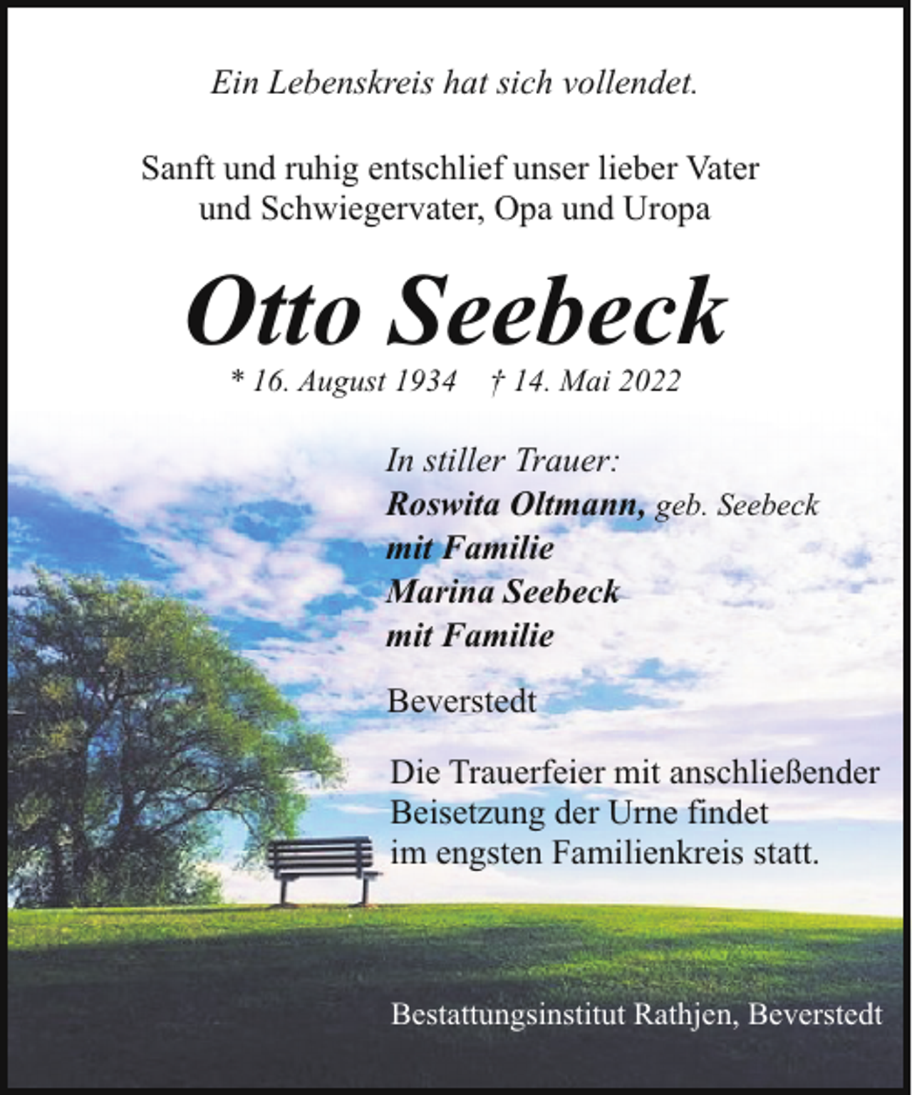 <p>Ein Lebenskreis hat sich vollendet.<br />Sanft und ruhig entschlief unser lieber Vater<br />und Schwiegervater, Opa und Uropa</p><p>Otto Seebeck<br />* 16. August 1934 † 14. Mai 2022</p><p>In stiller Trauer:<br />Roswita Oltmann, geb. Seebeck<br />mit Familie<br />Marina Seebeck<br />mit Familie<br />Beverstedt<br />Die Trauerfeier mit anschließender<br />Beisetzung der Urne findet<br />im engsten Familienkreis statt.</p><p>Bestattungsinstitut Rathjen, Beverstedt</p>