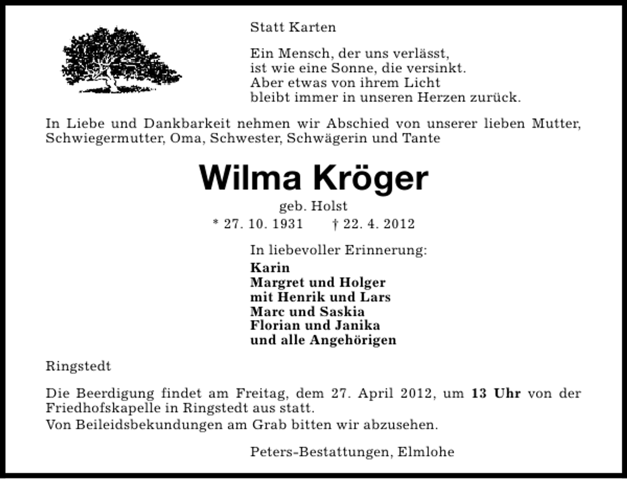 <p>Statt Karten<br />Ein Mensch, der uns verlässt,<br />ist wie eine Sonne, die versinkt.<br />Aber etwas von ihrem Licht<br />bleibt immer in unseren Herzen zurück.<br />In Liebe und Dankbarkeit nehmen wir Abschied von unserer lieben Mutter,<br />Schwiegermutter, Oma, Schwester, Schwägerin und Tante</p><p>Wilma Kröger<br />geb. Holst<br />* 27. 10. 1931<br />† 22. 4. 2012</p><p>In liebevoller Erinnerung:<br />Karin<br />Margret und Holger<br />mit Henrik und Lars<br />Marc und Saskia<br />Florian und Janika<br />und alle Angehörigen<br />Ringstedt<br />Die Beerdigung findet am Freitag, dem 27. April 2012, um 13 Uhr von der<br />Friedhofskapelle in Ringstedt aus statt.<br />Von Beileidsbekundungen am Grab bitten wir abzusehen.<br />Peters-Bestattungen, Elmlohe</p>