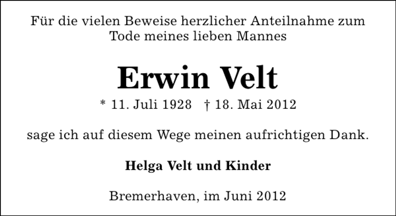 <p>Für die vielen Beweise herzlicher Anteilnahme zum<br />Tode meines lieben Mannes</p><p>Erwin Velt</p><p>* 11. Juli 1928 † 18. Mai 2012<br />sage ich auf diesem Wege meinen aufrichtigen Dank.<br />Helga Velt und Kinder<br />Bremerhaven, im Juni 2012</p>