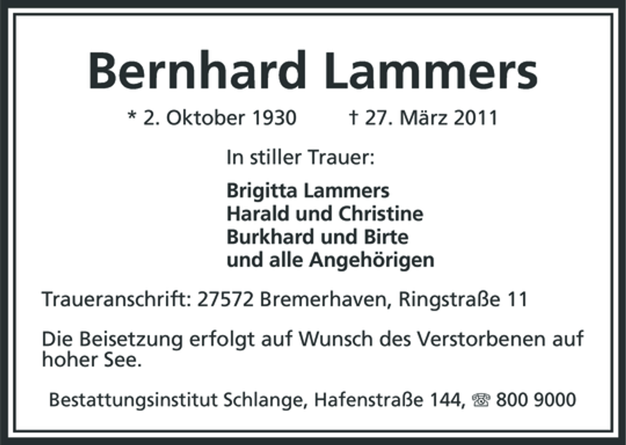 <p>Bernhard Lammers<br />* 2. Oktober 1930 † 27. März 2011<br />In stiller Trauer:<br />Brigitta Lammers<br />Harald und Christine<br />Burkhard und Birte<br />und alle Angehörigen<br />Traueranschrift: 27572 Bremerhaven, Ringstraße 11<br />Die Beisetzung erfolgt auf Wunsch des Verstorbenen auf hoher See.<br />Bestattungsinstitut Schlange, Hafenstraße 144, T 800 9000</p>