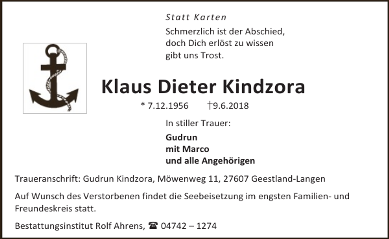 <p>S t a t t Ka rt e n<br />Schmerzlich ist der Abschied,<br />doch Dich erlöst zu wissen<br />gibt uns Trost.</p><p>Klaus Dieter Kindzora<br />* 7.12.1956</p><p>†9.6.2018</p><p>In stiller Trauer:<br />Gudrun<br />mit Marco<br />und alle Angehörigen<br />Traueranschrift: Gudrun Kindzora, Möwenweg 11, 27607 Geestland-Langen<br />Auf Wunsch des Verstorbenen findet die Seebeisetzung im engsten Familien- und<br />Freundeskreis statt.<br />Bestattungsinstitut Rolf Ahrens,  04742 – 1274</p>