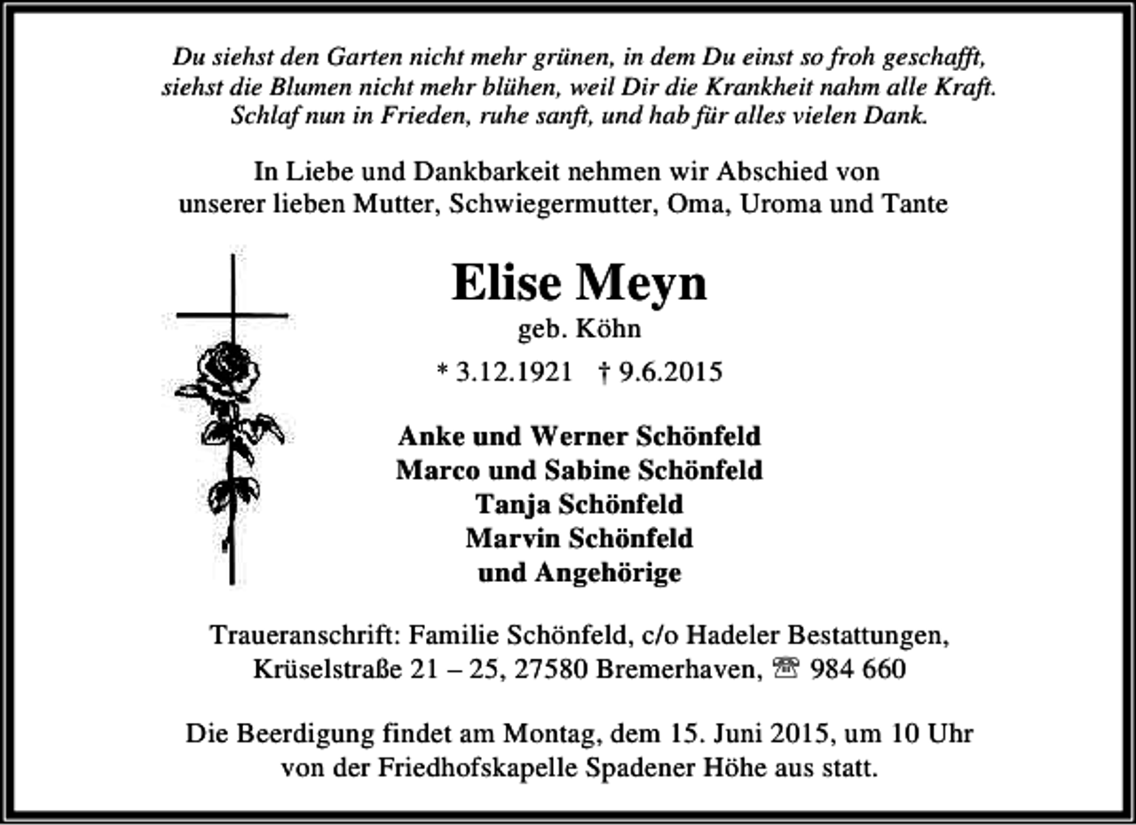 <p>Du siehst den Garten nicht mehr grünen, in dem Du einst so froh geschafft,<br />siehst die Blumen nicht mehr blühen, weil Dir die Krankheit nahm alle Kraft.<br />Schlaf nun in Frieden, ruhe sanft, und hab für alles vielen Dank.</p><p>In Liebe und Dankbarkeit nehmen wir Abschied von<br />unserer lieben Mutter, Schwiegermutter, Oma, Uroma und Tante</p><p>Elise Meyn<br />geb. Köhn</p><p>* 3.12.1921 † 9.6.2015</p><p>Anke und Werner Schönfeld<br />Marco und Sabine Schönfeld<br />Tanja Schönfeld<br />Marvin Schönfeld<br />und Angehörige<br />Traueranschrift: Familie Schönfeld, c/o Hadeler Bestattungen,<br />Krüselstraße 21 – 25, 27580 Bremerhaven, ℡ 984 660<br />Die Beerdigung findet am Montag, dem 15. Juni 2015, um 10 Uhr<br />von der Friedhofskapelle Spadener Höhe aus statt.</p>