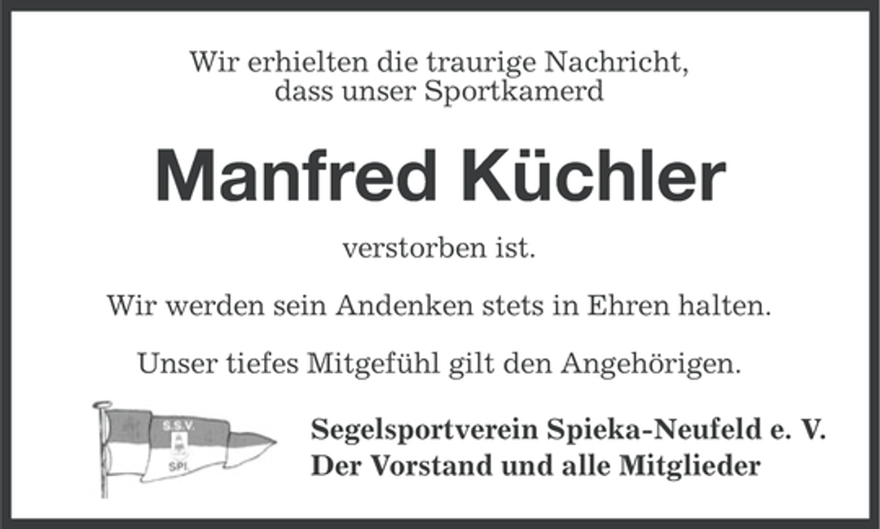 <p>Wir erhielten die traurige Nachricht,<br />dass unser Sportkamerd</p><p>Manfred Küchler<br />verstorben ist.<br />Wir werden sein Andenken stets in Ehren halten.<br />Unser tiefes Mitgefühl gilt den Angehörigen.<br />Segelsportverein Spieka-Neufeld e. V.<br />Der Vorstand und alle Mitglieder</p>