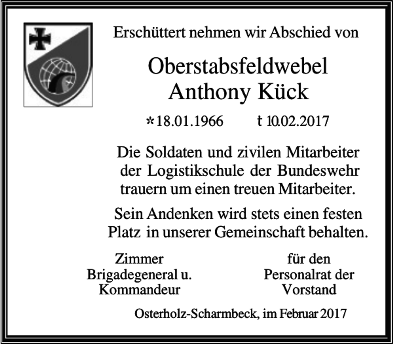 <p>Erschüttert nehmen wir Abschied von</p>
<p>Oberstabsfeldwebel<br />Anthony Kück<br />* 18.01.1966</p>
<p>t 10.02.2017</p>
<p>Die Soldaten und zivilen Mitarbeiter<br />der Logistikschule der Bundeswehr<br />trauern um einen treuen Mitarbeiter.<br />Sein Andenken wird stets einen festen<br />Platz in unserer Gemeinschaft behalten.<br />Zimmer<br />Brigadegeneral u.<br />Kommandeur</p>
<p>für den<br />Personalrat der<br />Vorstand</p>
<p>Osterholz-Scharmbeck, im Februar 2017</p>