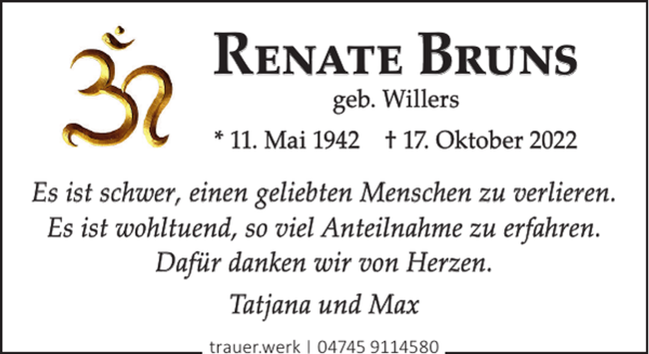 <p>Renate Bruns<br />geb. Willers</p><p>* 11. Mai 1942 † 17. Oktober 2022</p><p>Es ist schwer, einen geliebten Menschen zu verlieren.<br />Es ist wohltuend, so viel Anteilnahme zu erfahren.<br />Dafür danken wir von Herzen.<br />Tatjana und Max<br />trauer.werk | 04745 9114580</p>