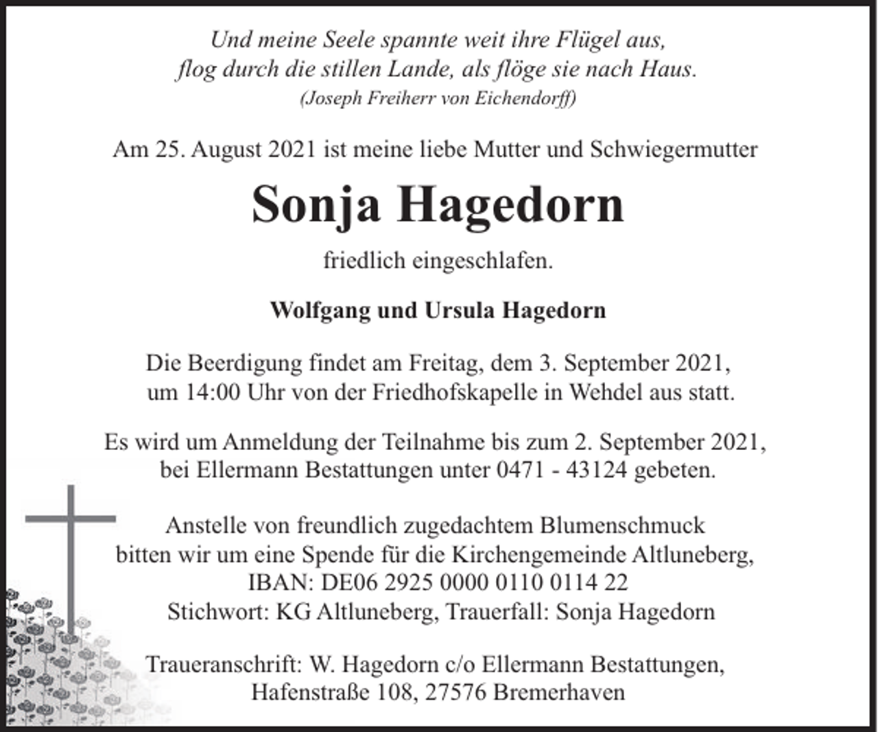 <p>Und meine Seele spannte weit ihre Flügel aus,<br />flog durch die stillen Lande, als flöge sie nach Haus.<br />(Joseph Freiherr von Eichendorff)</p><p>Am 25. August 2021 ist meine liebe Mutter und Schwiegermutter</p><p>Sonja Hagedorn<br />friedlich eingeschlafen.<br />Wolfgang und Ursula Hagedorn<br />Die Beerdigung findet am Freitag, dem 3. September 2021,<br />um 14:00 Uhr von der Friedhofskapelle in Wehdel aus statt.<br />Es wird um Anmeldung der Teilnahme bis zum 2. September 2021,<br />bei Ellermann Bestattungen unter 0471 - 43124 gebeten.<br />Anstelle von freundlich zugedachtem Blumenschmuck<br />bitten wir um eine Spende für die Kirchengemeinde Altluneberg,<br />IBAN: DE06 2925 00011114 22<br />Stichwort: KG Altluneberg, Trauerfall: Sonja Hagedorn<br />Traueranschrift: W. Hagedorn c/o Ellermann Bestattungen,<br />Hafenstraße 108, 27576 Bremerhaven</p>