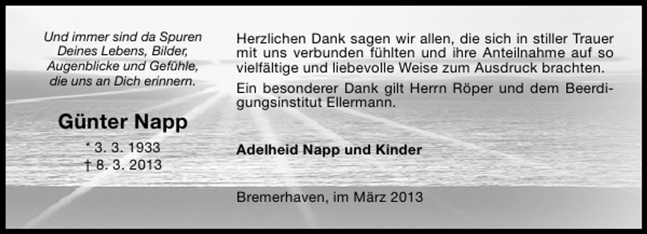 <p>Und immer sind da Spuren<br />Deines Lebens, Bilder,<br />Augenblicke und Gefühle,<br />die uns an Dich erinnern.</p><p>Günter Napp<br />* 3. 3. 1933<br />† 8. 3. 2013</p><p>Herzlichen Dank sagen wir allen, die sich in stiller Trauer<br />mit uns verbunden fühlten und ihre Anteilnahme auf so<br />vielfältige und liebevolle Weise zum Ausdruck brachten.<br />Ein besonderer Dank gilt Herrn Röper und dem Beerdigungsinstitut Ellermann.<br />Adelheid Napp und Kinder<br />Bremerhaven, im März 2013</p>