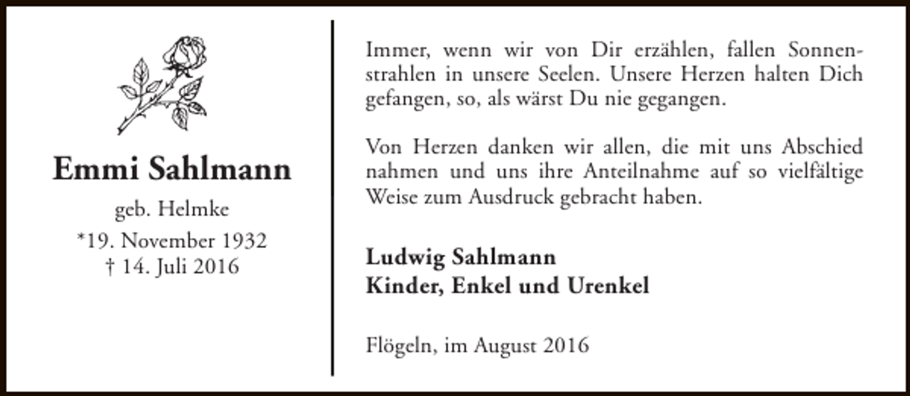 <p>Immer, wenn wir von Dir erzählen, fallen Sonnenstrahlen in unsere Seelen. Unsere Herzen halten Dich<br />gefangen, so, als wärst Du nie gegangen.</p><p>Emmi Sahlmann<br />geb. Helmke<br />*19. November 1932<br />† 14. Juli 2016</p><p>Von Herzen danken wir allen, die mit uns Abschied<br />nahmen und uns ihre Anteilnahme auf so vielfältige<br />Weise zum Ausdruck gebracht haben.</p><p>Ludwig Sahlmann<br />Kinder, Enkel und Urenkel<br />Flögeln, im August 2016</p>