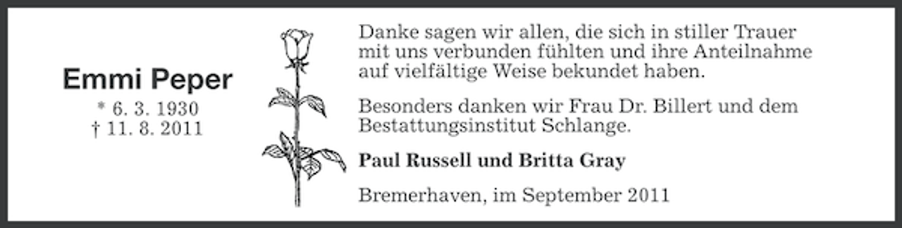 <p>Emmi Peper<br />* 6. 3. 1930<br />† 11. 8. 2011</p><p>Danke sagen wir allen, die sich in stiller Trauer<br />mit uns verbunden fühlten und ihre Anteilnahme<br />auf vielfältige Weise bekundet haben.<br />Besonders danken wir Frau Dr. Billert und dem<br />Bestattungsinstitut Schlange.<br />Paul Russell und Britta Gray<br />Bremerhaven, im September 2011</p>