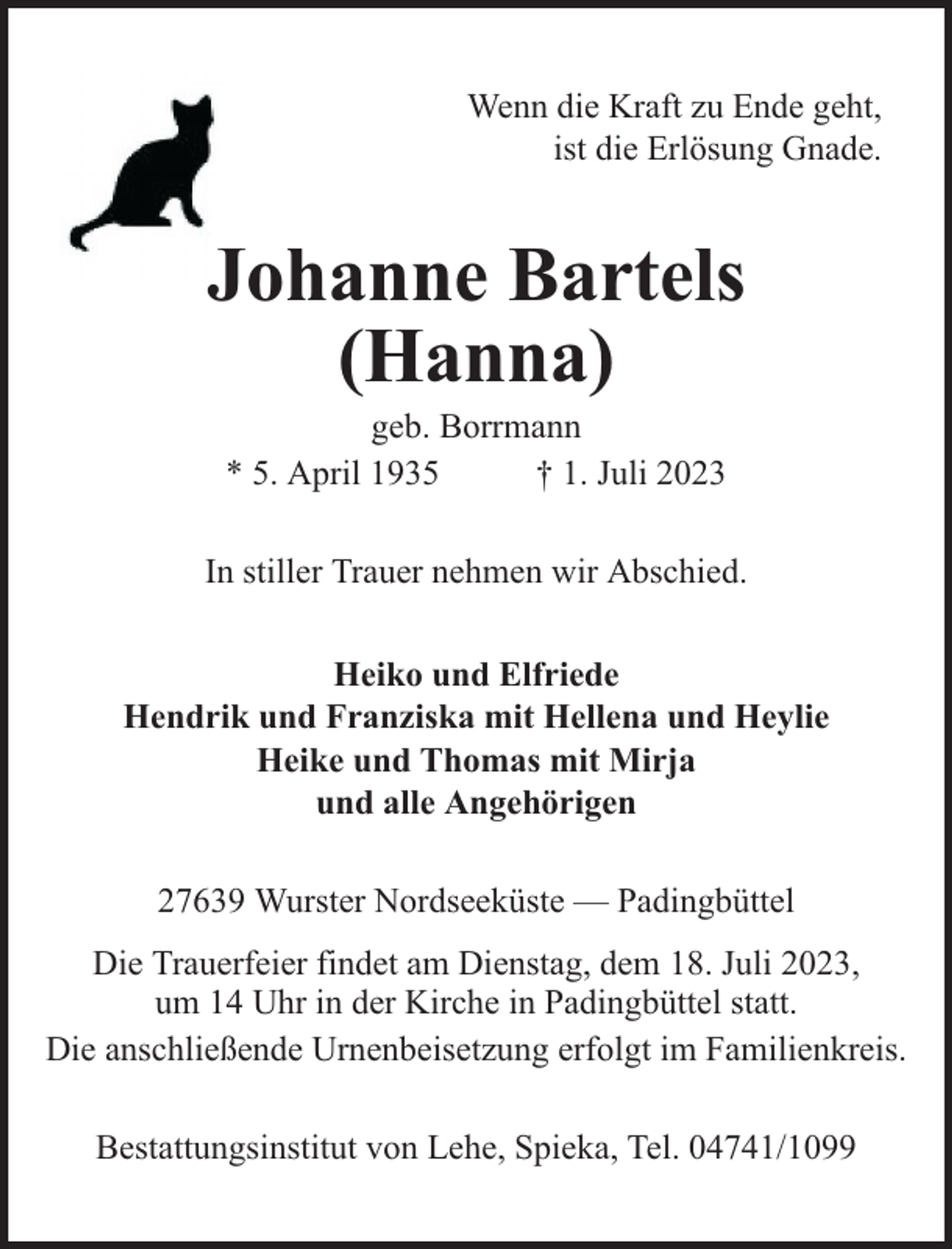 <p>Wenn die Kraft zu Ende geht,<br />ist die Erlösung Gnade.</p><p>Johanne Bartels<br />(Hanna)<br />geb. Borrmann<br />* 5. April 1935<br />† 1. Juli 2023</p><p>In stiller Trauer nehmen wir Abschied.<br />Heiko und Elfriede<br />Hendrik und Franziska mit Hellena und Heylie<br />Heike und Thomas mit Mirja<br />und alle Angehörigen<br />27639 Wurster Nordseeküste — Padingbüttel<br />Die Trauerfeier findet am Dienstag, dem 18. Juli 2023,<br />um 14 Uhr in der Kirche in Padingbüttel statt.<br />Die anschließende Urnenbeisetzung erfolgt im Familienkreis.<br />Bestattungsinstitut von Lehe, Spieka, Tel. 04741/1099</p>