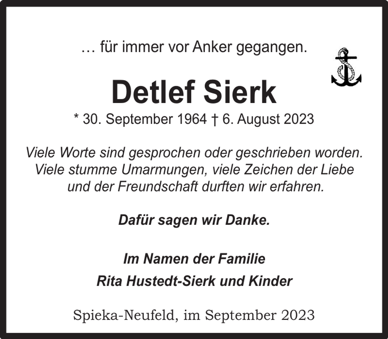 <p>… für immer vor Anker gegangen.</p><p>Detlef Sierk</p><p>* 30. September 1964 † 6. August 2023<br />Viele Worte sind gesprochen oder geschrieben worden.<br />Viele stumme Umarmungen, viele Zeichen der Liebe<br />und der Freundschaft durften wir erfahren.<br />Dafür sagen wir Danke.<br />Im Namen der Familie<br />Rita Hustedt-Sierk und Kinder<br />Spieka-Neufeld, im September 2023</p>